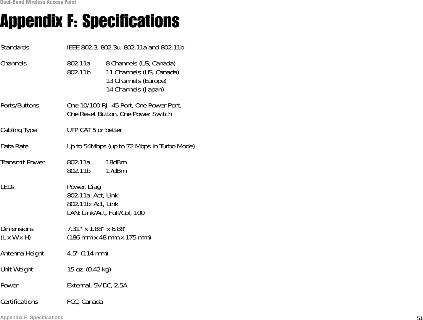 51Appendix F: SpecificationsDual-Band Wireless Access PointAppendix F: SpecificationsStandards IEEE 802.3, 802.3u, 802.11a and 802.11bChannels 802.11a 8 Channels (US, Canada)802.11b 11 Channels (US, Canada)13 Channels (Europe)14 Channels (Japan)Ports/Buttons One 10/100 RJ-45 Port, One Power Port,One Reset Button, One Power SwitchCabling Type UTP CAT 5 or betterData Rate Up to 54Mbps (up to 72 Mbps in Turbo Mode)Transmit Power 802.11a 18dBm802.11b 17dBmLEDs Power, Diag802.11a: Act, Link802.11b: Act, LinkLAN: Link/Act, Full/Col, 100Dimensions 7.31&quot; x 1.88&quot; x 6.88&quot;(L x W x H) (186 mm x 48 mm x 175 mm)Antenna Height 4.5&quot; (114 mm)Unit Weight 15 oz. (0.42 kg)Power External, 5V DC, 2.5ACertifications FCC, Canada