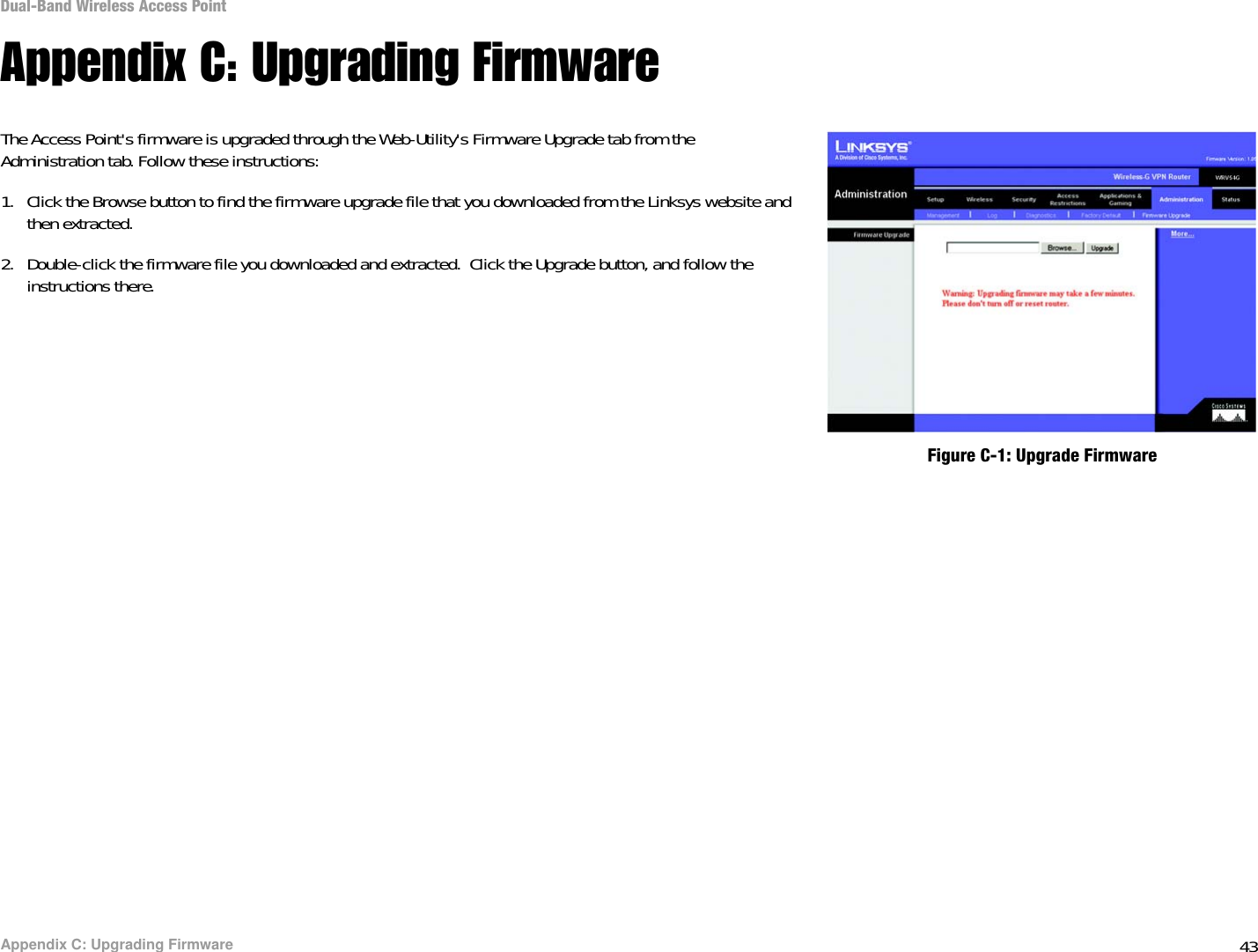 43Appendix C: Upgrading FirmwareDual-Band Wireless Access PointAppendix C: Upgrading FirmwareThe Access Point&apos;s firmware is upgraded through the Web-Utility&apos;s Firmware Upgrade tab from the Administration tab. Follow these instructions:1. Click the Browse button to find the firmware upgrade file that you downloaded from the Linksys website and then extracted. 2. Double-click the firmware file you downloaded and extracted.  Click the Upgrade button, and follow the instructions there.Figure C-1: Upgrade Firmware