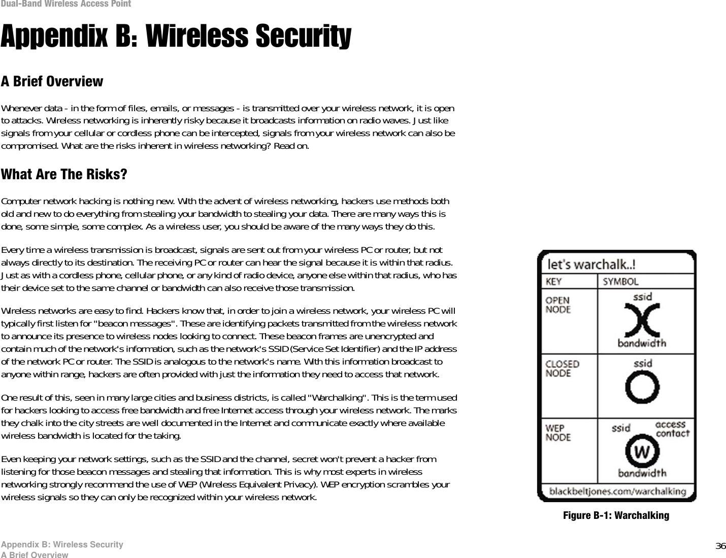 36Appendix B: Wireless SecurityA Brief OverviewDual-Band Wireless Access PointAppendix B: Wireless SecurityA Brief OverviewWhenever data - in the form of files, emails, or messages - is transmitted over your wireless network, it is open to attacks. Wireless networking is inherently risky because it broadcasts information on radio waves. Just like signals from your cellular or cordless phone can be intercepted, signals from your wireless network can also be compromised. What are the risks inherent in wireless networking? Read on.What Are The Risks?Computer network hacking is nothing new. With the advent of wireless networking, hackers use methods both old and new to do everything from stealing your bandwidth to stealing your data. There are many ways this is done, some simple, some complex. As a wireless user, you should be aware of the many ways they do this.Every time a wireless transmission is broadcast, signals are sent out from your wireless PC or router, but not always directly to its destination. The receiving PC or router can hear the signal because it is within that radius. Just as with a cordless phone, cellular phone, or any kind of radio device, anyone else within that radius, who has their device set to the same channel or bandwidth can also receive those transmission.Wireless networks are easy to find. Hackers know that, in order to join a wireless network, your wireless PC will typically first listen for &quot;beacon messages&quot;. These are identifying packets transmitted from the wireless network to announce its presence to wireless nodes looking to connect. These beacon frames are unencrypted and contain much of the network&apos;s information, such as the network&apos;s SSID (Service Set Identifier) and the IP address of the network PC or router. The SSID is analogous to the network&apos;s name. With this information broadcast to anyone within range, hackers are often provided with just the information they need to access that network.One result of this, seen in many large cities and business districts, is called &quot;Warchalking&quot;. This is the term used for hackers looking to access free bandwidth and free Internet access through your wireless network. The marks they chalk into the city streets are well documented in the Internet and communicate exactly where available wireless bandwidth is located for the taking.Even keeping your network settings, such as the SSID and the channel, secret won&apos;t prevent a hacker from listening for those beacon messages and stealing that information. This is why most experts in wireless networking strongly recommend the use of WEP (Wireless Equivalent Privacy). WEP encryption scrambles your wireless signals so they can only be recognized within your wireless network.Figure B-1: Warchalking