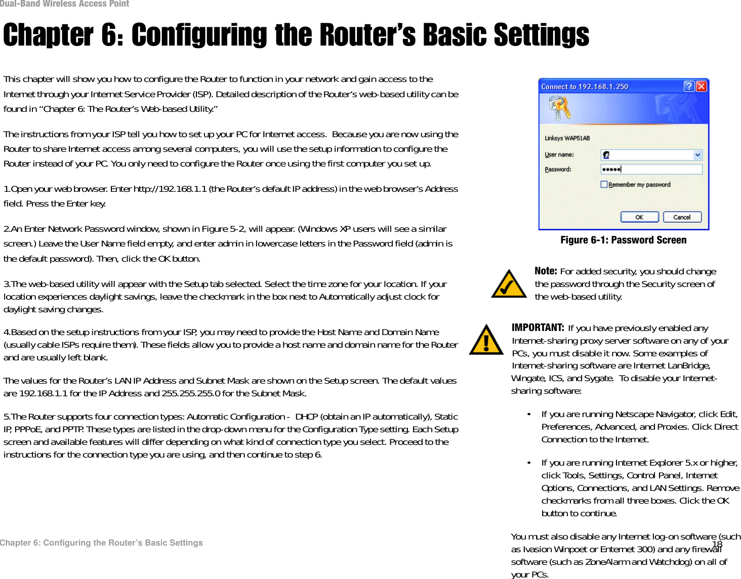 18Chapter 6: Configuring the Router’s Basic SettingsDual-Band Wireless Access PointChapter 6: Configuring the Router’s Basic SettingsThis chapter will show you how to configure the Router to function in your network and gain access to the Internet through your Internet Service Provider (ISP). Detailed description of the Router’s web-based utility can be found in “Chapter 6: The Router’s Web-based Utility.” The instructions from your ISP tell you how to set up your PC for Internet access.  Because you are now using the Router to share Internet access among several computers, you will use the setup information to configure the Router instead of your PC. You only need to configure the Router once using the first computer you set up.1.Open your web browser. Enter http://192.168.1.1 (the Router’s default IP address) in the web browser’s Address field. Press the Enter key.2.An Enter Network Password window, shown in Figure 5-2, will appear. (Windows XP users will see a similar screen.) Leave the User Name field empty, and enter admin in lowercase letters in the Password field (admin is the default password). Then, click the OK button. 3.The web-based utility will appear with the Setup tab selected. Select the time zone for your location. If your location experiences daylight savings, leave the checkmark in the box next to Automatically adjust clock for daylight saving changes. 4.Based on the setup instructions from your ISP, you may need to provide the Host Name and Domain Name (usually cable ISPs require them). These fields allow you to provide a host name and domain name for the Router and are usually left blank.The values for the Router’s LAN IP Address and Subnet Mask are shown on the Setup screen. The default values are 192.168.1.1 for the IP Address and 255.255.255.0 for the Subnet Mask.5.The Router supports four connection types: Automatic Configuration -  DHCP (obtain an IP automatically), Static IP, PPPoE, and PPTP. These types are listed in the drop-down menu for the Configuration Type setting. Each Setup screen and available features will differ depending on what kind of connection type you select. Proceed to the instructions for the connection type you are using, and then continue to step 6. Note: For added security, you should change the password through the Security screen of the web-based utility.Figure 6-1: Password ScreenIMPORTANT: If you have previously enabled any Internet-sharing proxy server software on any of your PCs, you must disable it now. Some examples of Internet-sharing software are Internet LanBridge, Wingate, ICS, and Sygate.  To disable your Internet-sharing software: • If you are running Netscape Navigator, click Edit, Preferences, Advanced, and Proxies. Click Direct Connection to the Internet.• If you are running Internet Explorer 5.x or higher, click Tools, Settings, Control Panel, Internet Options, Connections, and LAN Settings. Remove checkmarks from all three boxes. Click the OK button to continue. You must also disable any Internet log-on software (such as Ivasion Winpoet or Enternet 300) and any firewall software (such as ZoneAlarm and Watchdog) on all of your PCs.