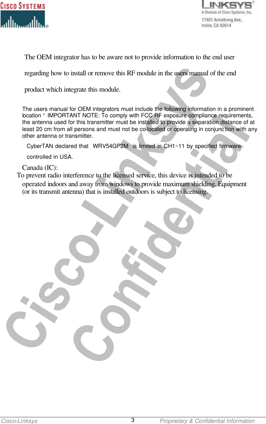    Cisco-Linksys    Proprietary &amp; Confidential Information 3  The OEM integrator has to be aware not to provide information to the end user regarding how to install or remove this RF module in the users manual of the end product which integrate this module. The users manual for OEM integrators must include the following information in a prominent location “ IMPORTANT NOTE: To comply with FCC RF exposure compliance requirements, the antenna used for this transmitter must be installed to provide a separation distance of at least 20 cm from all persons and must not be co-located or operating in conjunc tion with any other antenna or transmitter. CyberTAN declared that  WRV54GP2M  is limited in CH1~11 by specified firmware   controlled in USA. Canada (IC):        To prevent radio interference to the licensed service, this device is intended to be operated indoors and away from windows to provide maximum shielding. Equipment (or its transmit antenna) that is installed outdoors is subject to licensing.  
