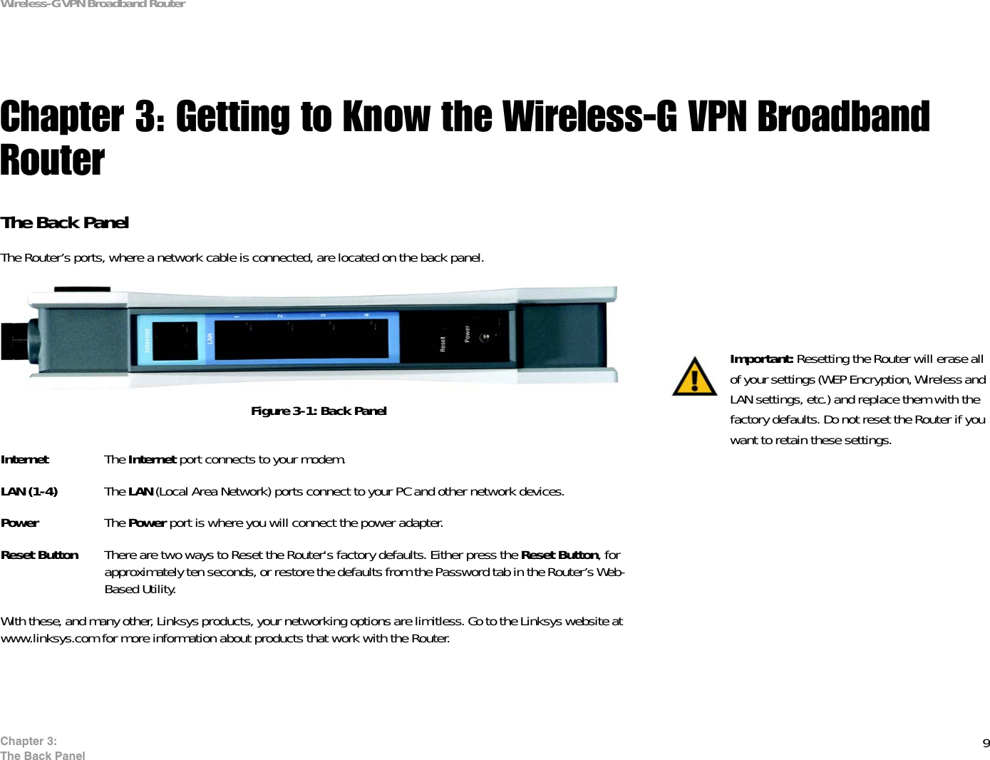 9Chapter 3: The Back PanelWireless-G VPN Broadband RouterChapter 3: Getting to Know the Wireless-G VPN Broadband RouterThe Back PanelThe Router’s ports, where a network cable is connected, are located on the back panel.Internet The Internet port connects to your modem.LAN (1-4) The LAN (Local Area Network) ports connect to your PC and other network devices.Power The Power port is where you will connect the power adapter.Reset Button There are two ways to Reset the Router&apos;s factory defaults. Either press the Reset Button, for approximately ten seconds, or restore the defaults from the Password tab in the Router’s Web-Based Utility.With these, and many other, Linksys products, your networking options are limitless. Go to the Linksys website at www.linksys.com for more information about products that work with the Router. Important: Resetting the Router will erase all of your settings (WEP Encryption, Wireless and LAN settings, etc.) and replace them with the factory defaults. Do not reset the Router if you want to retain these settings.Figure 3-1: Back Panel