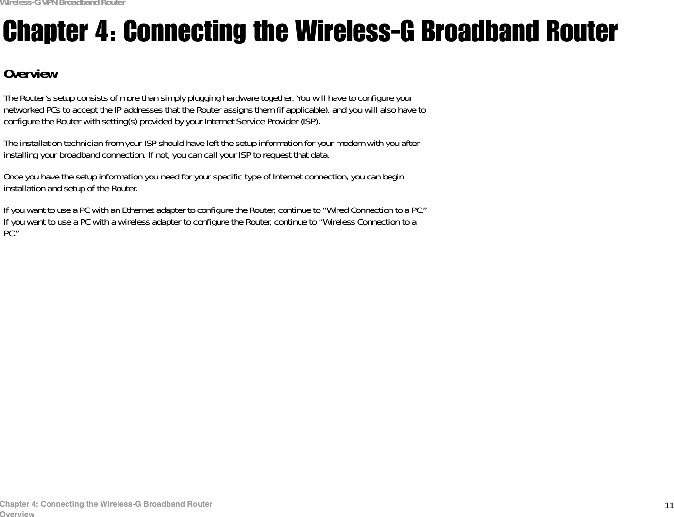 11Chapter 4: Connecting the Wireless-G Broadband RouterOverviewWireless-G VPN Broadband RouterChapter 4: Connecting the Wireless-G Broadband RouterOverviewThe Router’s setup consists of more than simply plugging hardware together. You will have to configure your networked PCs to accept the IP addresses that the Router assigns them (if applicable), and you will also have to configure the Router with setting(s) provided by your Internet Service Provider (ISP).The installation technician from your ISP should have left the setup information for your modem with you after installing your broadband connection. If not, you can call your ISP to request that data. Once you have the setup information you need for your specific type of Internet connection, you can begin installation and setup of the Router.If you want to use a PC with an Ethernet adapter to configure the Router, continue to “Wired Connection to a PC.” If you want to use a PC with a wireless adapter to configure the Router, continue to “Wireless Connection to a PC.”