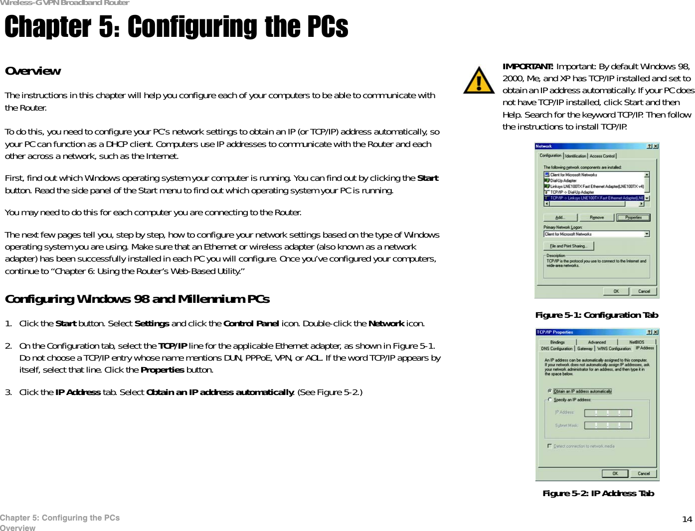 14Chapter 5: Configuring the PCsOverviewWireless-G VPN Broadband RouterChapter 5: Configuring the PCsOverviewThe instructions in this chapter will help you configure each of your computers to be able to communicate with the Router.To do this, you need to configure your PC’s network settings to obtain an IP (or TCP/IP) address automatically, so your PC can function as a DHCP client. Computers use IP addresses to communicate with the Router and each other across a network, such as the Internet. First, find out which Windows operating system your computer is running. You can find out by clicking the Start button. Read the side panel of the Start menu to find out which operating system your PC is running.You may need to do this for each computer you are connecting to the Router.The next few pages tell you, step by step, how to configure your network settings based on the type of Windows operating system you are using. Make sure that an Ethernet or wireless adapter (also known as a network adapter) has been successfully installed in each PC you will configure. Once you’ve configured your computers, continue to “Chapter 6: Using the Router’s Web-Based Utility.”Configuring Windows 98 and Millennium PCs1. Click the Start button. Select Settings and click the Control Panel icon. Double-click the Network icon.2. On the Configuration tab, select the TCP/IP line for the applicable Ethernet adapter, as shown in Figure 5-1. Do not choose a TCP/IP entry whose name mentions DUN, PPPoE, VPN, or AOL. If the word TCP/IP appears by itself, select that line. Click the Properties button.3. Click the IP Address tab. Select Obtain an IP address automatically. (See Figure 5-2.)IMPORTANT: Important: By default Windows 98, 2000, Me, and XP has TCP/IP installed and set to obtain an IP address automatically. If your PC does not have TCP/IP installed, click Start and then Help. Search for the keyword TCP/IP. Then follow the instructions to install TCP/IP.Figure 5-1: Configuration TabFigure 5-2: IP Address Tab