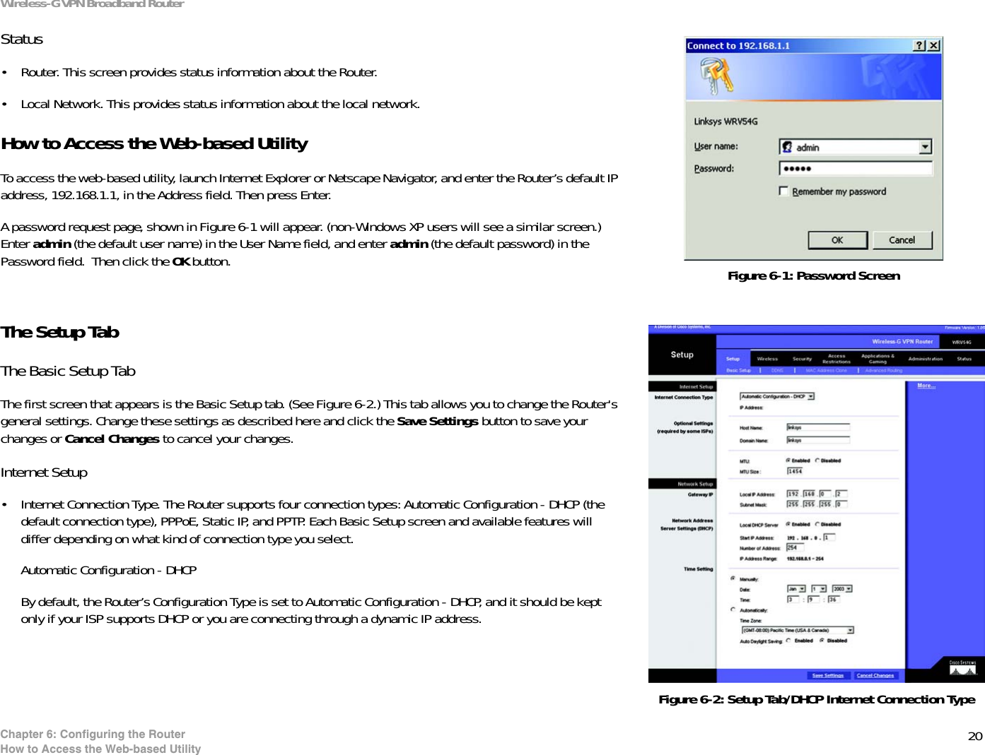 20Chapter 6: Configuring the RouterHow to Access the Web-based UtilityWireless-G VPN Broadband RouterStatus• Router. This screen provides status information about the Router.• Local Network. This provides status information about the local network.How to Access the Web-based UtilityTo access the web-based utility, launch Internet Explorer or Netscape Navigator, and enter the Router’s default IP address, 192.168.1.1, in the Address field. Then press Enter. A password request page, shown in Figure 6-1 will appear. (non-Windows XP users will see a similar screen.) Enter admin (the default user name) in the User Name field, and enter admin (the default password) in the Password field.  Then click the OK button. The Setup TabThe Basic Setup TabThe first screen that appears is the Basic Setup tab. (See Figure 6-2.) This tab allows you to change the Router&apos;s general settings. Change these settings as described here and click the Save Settings button to save your changes or Cancel Changes to cancel your changes.Internet Setup• Internet Connection Type. The Router supports four connection types: Automatic Configuration - DHCP (the default connection type), PPPoE, Static IP, and PPTP. Each Basic Setup screen and available features will differ depending on what kind of connection type you select.Automatic Configuration - DHCP By default, the Router’s Configuration Type is set to Automatic Configuration - DHCP, and it should be kept only if your ISP supports DHCP or you are connecting through a dynamic IP address.Figure 6-2: Setup Tab/DHCP Internet Connection TypeFigure 6-1: Password Screen