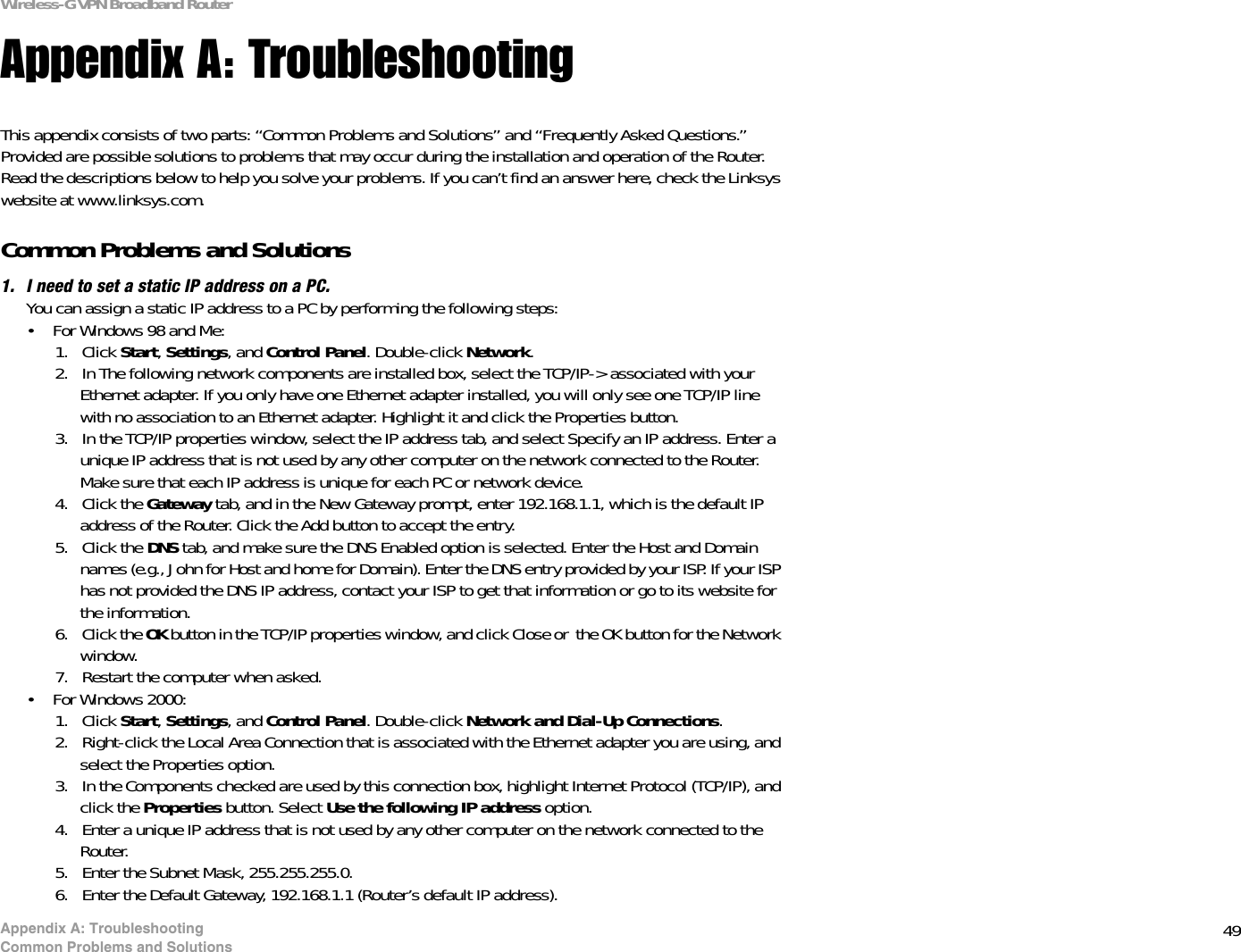 49Appendix A: TroubleshootingCommon Problems and SolutionsWireless-G VPN Broadband RouterAppendix A: TroubleshootingThis appendix consists of two parts: “Common Problems and Solutions” and “Frequently Asked Questions.” Provided are possible solutions to problems that may occur during the installation and operation of the Router. Read the descriptions below to help you solve your problems. If you can’t find an answer here, check the Linksys website at www.linksys.com.Common Problems and Solutions1. I need to set a static IP address on a PC.You can assign a static IP address to a PC by performing the following steps:• For Windows 98 and Me:1. Click Start,Settings, and Control Panel. Double-click Network.2. In The following network components are installed box, select the TCP/IP-&gt; associated with your Ethernet adapter. If you only have one Ethernet adapter installed, you will only see one TCP/IP line with no association to an Ethernet adapter. Highlight it and click the Properties button.3. In the TCP/IP properties window, select the IP address tab, and select Specify an IP address. Enter a unique IP address that is not used by any other computer on the network connected to the Router. Make sure that each IP address is unique for each PC or network device.4. Click the Gateway tab, and in the New Gateway prompt, enter 192.168.1.1, which is the default IP address of the Router. Click the Add button to accept the entry.5. Click the DNS tab, and make sure the DNS Enabled option is selected. Enter the Host and Domain names (e.g., John for Host and home for Domain). Enter the DNS entry provided by your ISP. If your ISP has not provided the DNS IP address, contact your ISP to get that information or go to its website for the information.6. Click the OK button in the TCP/IP properties window, and click Close or  the OK button for the Network window.7. Restart the computer when asked.• For Windows 2000:1. Click Start,Settings, and Control Panel. Double-click Network and Dial-Up Connections.2. Right-click the Local Area Connection that is associated with the Ethernet adapter you are using, and select the Properties option.3. In the Components checked are used by this connection box, highlight Internet Protocol (TCP/IP), and click the Properties button. Select Use the following IP address option.4. Enter a unique IP address that is not used by any other computer on the network connected to the Router. 5. Enter the Subnet Mask, 255.255.255.0.6. Enter the Default Gateway, 192.168.1.1 (Router’s default IP address).
