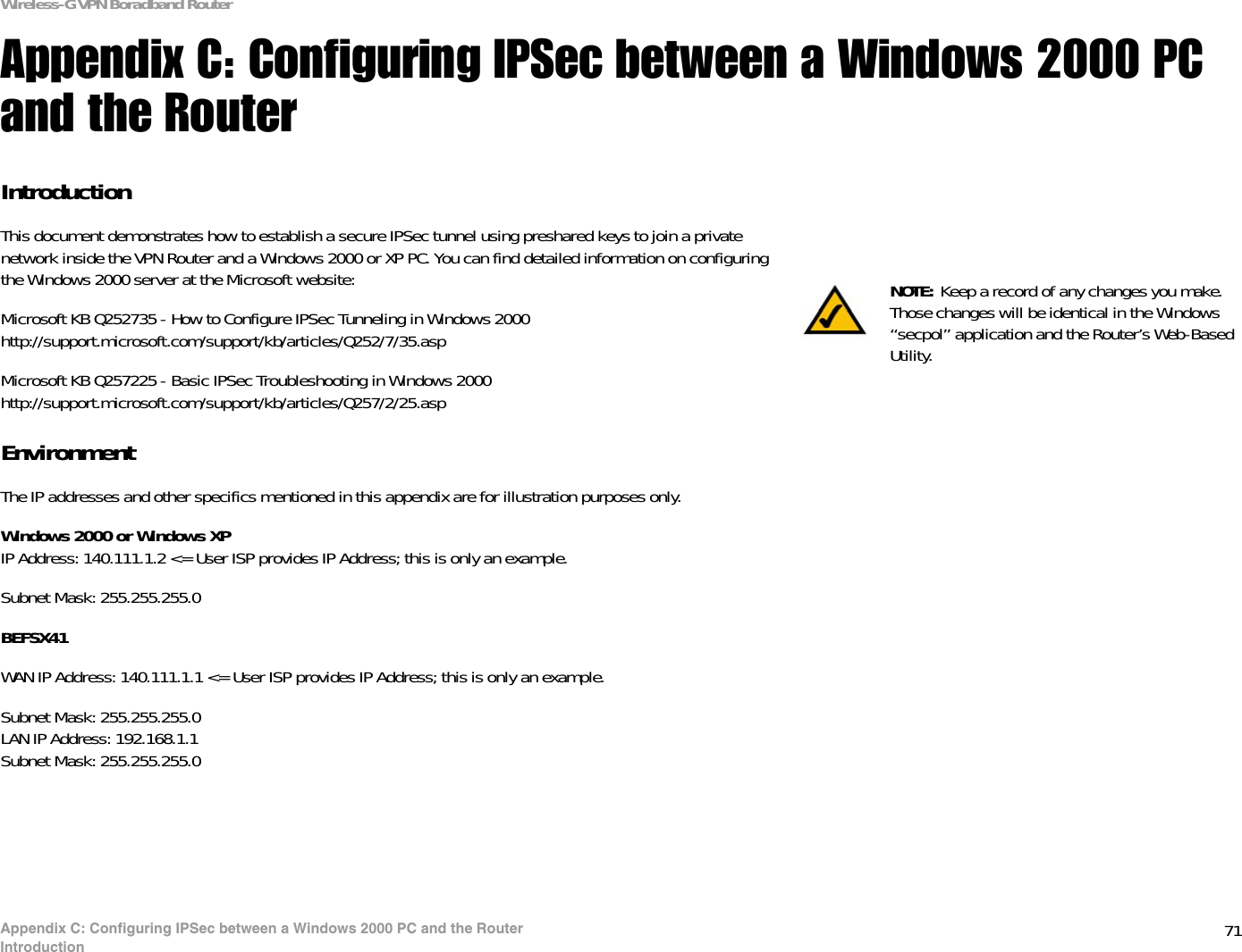 71Appendix C: Configuring IPSec between a Windows 2000 PC and the RouterIntroductionWireless-G VPN Boradband RouterAppendix C: Configuring IPSec between a Windows 2000 PC and the RouterIntroductionThis document demonstrates how to establish a secure IPSec tunnel using preshared keys to join a private network inside the VPN Router and a Windows 2000 or XP PC. You can find detailed information on configuring the Windows 2000 server at the Microsoft website: Microsoft KB Q252735 - How to Configure IPSec Tunneling in Windows 2000http://support.microsoft.com/support/kb/articles/Q252/7/35.aspMicrosoft KB Q257225 - Basic IPSec Troubleshooting in Windows 2000http://support.microsoft.com/support/kb/articles/Q257/2/25.aspEnvironmentThe IP addresses and other specifics mentioned in this appendix are for illustration purposes only.Windows 2000 or Windows XPIP Address: 140.111.1.2 &lt;= User ISP provides IP Address; this is only an example.Subnet Mask: 255.255.255.0BEFSX41WAN IP Address: 140.111.1.1 &lt;= User ISP provides IP Address; this is only an example.Subnet Mask: 255.255.255.0LAN IP Address: 192.168.1.1Subnet Mask: 255.255.255.0NOTE: Keep a record of any changes you make. Those changes will be identical in the Windows “secpol” application and the Router’s Web-Based Utility.