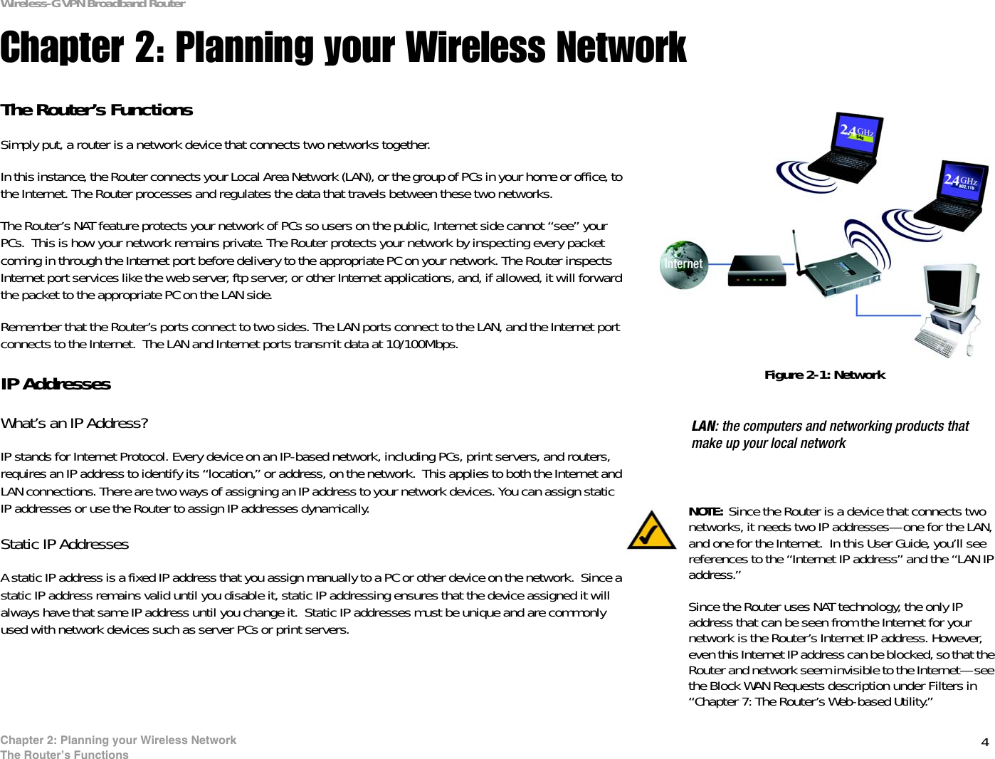4Chapter 2: Planning your Wireless NetworkThe Router’s FunctionsWireless-G VPN Broadband RouterChapter 2: Planning your Wireless NetworkThe Router’s FunctionsSimply put, a router is a network device that connects two networks together. In this instance, the Router connects your Local Area Network (LAN), or the group of PCs in your home or office, to the Internet. The Router processes and regulates the data that travels between these two networks.The Router’s NAT feature protects your network of PCs so users on the public, Internet side cannot “see” your PCs.  This is how your network remains private. The Router protects your network by inspecting every packet coming in through the Internet port before delivery to the appropriate PC on your network. The Router inspects Internet port services like the web server, ftp server, or other Internet applications, and, if allowed, it will forward the packet to the appropriate PC on the LAN side.Remember that the Router’s ports connect to two sides. The LAN ports connect to the LAN, and the Internet port connects to the Internet.  The LAN and Internet ports transmit data at 10/100Mbps.IP AddressesWhat’s an IP Address?IP stands for Internet Protocol. Every device on an IP-based network, including PCs, print servers, and routers, requires an IP address to identify its “location,” or address, on the network.  This applies to both the Internet and LAN connections. There are two ways of assigning an IP address to your network devices. You can assign static IP addresses or use the Router to assign IP addresses dynamically.Static IP Addresses  A static IP address is a fixed IP address that you assign manually to a PC or other device on the network.  Since a static IP address remains valid until you disable it, static IP addressing ensures that the device assigned it will always have that same IP address until you change it.  Static IP addresses must be unique and are commonly used with network devices such as server PCs or print servers.LAN: the computers and networking products that make up your local networkNOTE: Since the Router is a device that connects two networks, it needs two IP addresses—one for the LAN, and one for the Internet.  In this User Guide, you’ll see references to the “Internet IP address” and the “LAN IP address.”Since the Router uses NAT technology, the only IP address that can be seen from the Internet for your network is the Router’s Internet IP address. However, even this Internet IP address can be blocked, so that the Router and network seem invisible to the Internet—see the Block WAN Requests description under Filters in “Chapter 7: The Router’s Web-based Utility.”Figure 2-1: Network