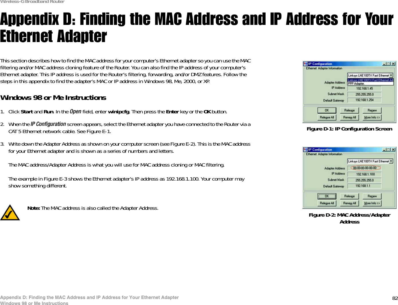 82Appendix D: Finding the MAC Address and IP Address for Your Ethernet AdapterWindows 98 or Me InstructionsWireless-G Broadband RouterAppendix D: Finding the MAC Address and IP Address for Your Ethernet AdapterThis section describes how to find the MAC address for your computer’s Ethernet adapter so you can use the MAC filtering and/or MAC address cloning feature of the Router. You can also find the IP address of your computer’s Ethernet adapter. This IP address is used for the Router’s filtering, forwarding, and/or DMZ features. Follow the steps in this appendix to find the adapter’s MAC or IP address in Windows 98, Me, 2000, or XP.Windows 98 or Me Instructions1. Click Start and Run. In the Open field, enter winipcfg. Then press the Enter key or the OK button. 2. When the IP Configuration screen appears, select the Ethernet adapter you have connected to the Router via a CAT 5 Ethernet network cable. See Figure E-1.3. Write down the Adapter Address as shown on your computer screen (see Figure E-2). This is the MAC address for your Ethernet adapter and is shown as a series of numbers and letters.The MAC address/Adapter Address is what you will use for MAC address cloning or MAC filtering.The example in Figure E-3 shows the Ethernet adapter’s IP address as 192.168.1.100. Your computer may show something different.Figure D-2: MAC Address/Adapter AddressFigure D-1: IP Configuration ScreenNote: The MAC address is also called the Adapter Address.