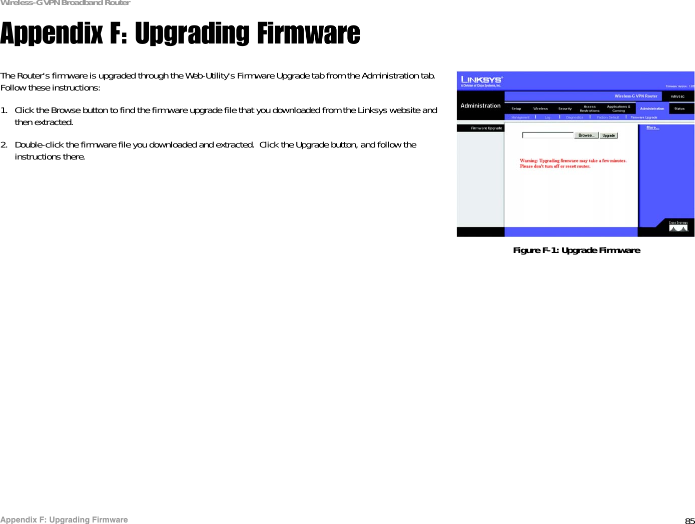 85Appendix F: Upgrading FirmwareWireless-G VPN Broadband RouterAppendix F: Upgrading FirmwareThe Router&apos;s firmware is upgraded through the Web-Utility&apos;s Firmware Upgrade tab from the Administration tab. Follow these instructions:1. Click the Browse button to find the firmware upgrade file that you downloaded from the Linksys website and then extracted. 2. Double-click the firmware file you downloaded and extracted.  Click the Upgrade button, and follow the instructions there.Figure F-1: Upgrade Firmware