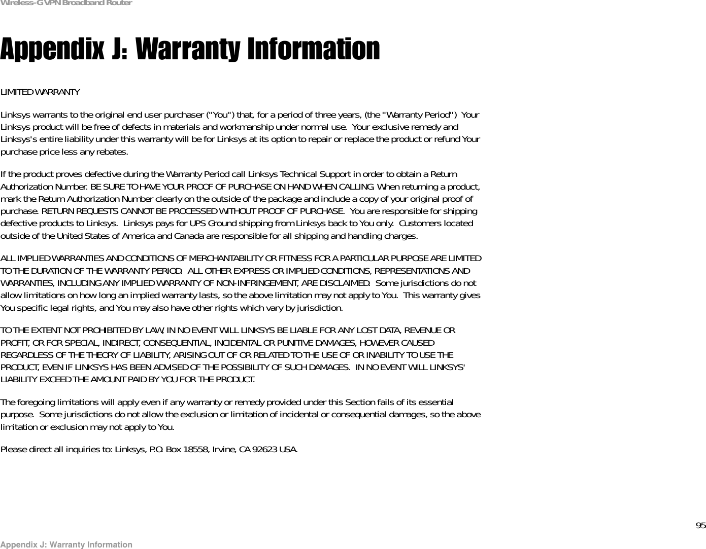 95Appendix J: Warranty InformationWireless-G VPN Broadband RouterAppendix J: Warranty InformationLIMITED WARRANTYLinksys warrants to the original end user purchaser (&quot;You&quot;) that, for a period of three years, (the &quot;Warranty Period&quot;)  Your Linksys product will be free of defects in materials and workmanship under normal use.  Your exclusive remedy and Linksys&apos;s entire liability under this warranty will be for Linksys at its option to repair or replace the product or refund Yourpurchase price less any rebates.If the product proves defective during the Warranty Period call Linksys Technical Support in order to obtain a Return Authorization Number. BE SURE TO HAVE YOUR PROOF OF PURCHASE ON HAND WHEN CALLING. When returning a product, mark the Return Authorization Number clearly on the outside of the package and include a copy of your original proof of purchase. RETURN REQUESTS CANNOT BE PROCESSED WITHOUT PROOF OF PURCHASE.  You are responsible for shipping defective products to Linksys.  Linksys pays for UPS Ground shipping from Linksys back to You only.  Customers located outside of the United States of America and Canada are responsible for all shipping and handling charges. ALL IMPLIED WARRANTIES AND CONDITIONS OF MERCHANTABILITY OR FITNESS FOR A PARTICULAR PURPOSE ARE LIMITED TO THE DURATION OF THE WARRANTY PERIOD.  ALL OTHER EXPRESS OR IMPLIED CONDITIONS, REPRESENTATIONS AND WARRANTIES, INCLUDING ANY IMPLIED WARRANTY OF NON-INFRINGEMENT, ARE DISCLAIMED.  Some jurisdictions do not allow limitations on how long an implied warranty lasts, so the above limitation may not apply to You.  This warranty gives You specific legal rights, and You may also have other rights which vary by jurisdiction.TO THE EXTENT NOT PROHIBITED BY LAW, IN NO EVENT WILL LINKSYS BE LIABLE FOR ANY LOST DATA, REVENUE OR PROFIT, OR FOR SPECIAL, INDIRECT, CONSEQUENTIAL, INCIDENTAL OR PUNITIVE DAMAGES, HOWEVER CAUSED REGARDLESS OF THE THEORY OF LIABILITY, ARISING OUT OF OR RELATED TO THE USE OF OR INABILITY TO USE THE PRODUCT, EVEN IF LINKSYS HAS BEEN ADVISED OF THE POSSIBILITY OF SUCH DAMAGES.  IN NO EVENT WILL LINKSYS&apos; LIABILITY EXCEED THE AMOUNT PAID BY YOU FOR THE PRODUCT.  The foregoing limitations will apply even if any warranty or remedy provided under this Section fails of its essential purpose.  Some jurisdictions do not allow the exclusion or limitation of incidental or consequential damages, so the above limitation or exclusion may not apply to You.Please direct all inquiries to: Linksys, P.O. Box 18558, Irvine, CA 92623 USA.