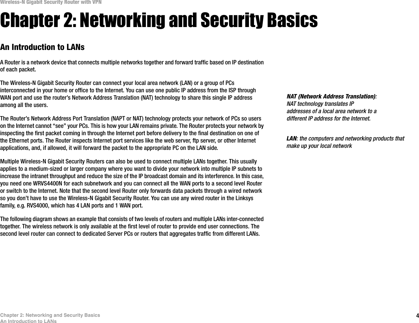4Chapter 2: Networking and Security BasicsAn Introduction to LANsWireless-N Gigabit Security Router with VPNChapter 2: Networking and Security BasicsAn Introduction to LANsA Router is a network device that connects multiple networks together and forward traffic based on IP destination of each packet.The Wireless-N Gigabit Security Router can connect your local area network (LAN) or a group of PCs interconnected in your home or office to the Internet. You can use one public IP address from the ISP through WAN port and use the router’s Network Address Translation (NAT) technology to share this single IP address among all the users. The Router’s Network Address Port Translation (NAPT or NAT) technology protects your network of PCs so users on the Internet cannot “see” your PCs. This is how your LAN remains private. The Router protects your network by inspecting the first packet coming in through the Internet port before delivery to the final destination on one of the Ethernet ports. The Router inspects Internet port services like the web server, ftp server, or other Internet applications, and, if allowed, it will forward the packet to the appropriate PC on the LAN side. Multiple Wireless-N Gigabit Security Routers can also be used to connect multiple LANs together. This usually applies to a medium-sized or larger company where you want to divide your network into multiple IP subnets to increase the intranet throughput and reduce the size of the IP broadcast domain and its interference. In this case, you need one WRVS4400N for each subnetwork and you can connect all the WAN ports to a second level Router or switch to the Internet. Note that the second level Router only forwards data packets through a wired network so you don’t have to use the Wireless-N Gigabit Security Router. You can use any wired router in the Linksys family, e.g. RVS4000, which has 4 LAN ports and 1 WAN port. The following diagram shows an example that consists of two levels of routers and multiple LANs inter-connected together. The wireless network is only available at the first level of router to provide end user connections. The second level router can connect to dedicated Server PCs or routers that aggregates traffic from different LANs. NAT (Network Address Translation): NAT technology translates IP addresses of a local area network to a different IP address for the Internet. LAN: the computers and networking products that make up your local network