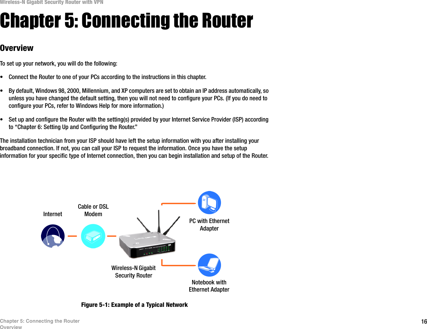 16Chapter 5: Connecting the RouterOverviewWireless-N Gigabit Security Router with VPNChapter 5: Connecting the RouterOverviewTo set up your network, you will do the following:• Connect the Router to one of your PCs according to the instructions in this chapter.• By default, Windows 98, 2000, Millennium, and XP computers are set to obtain an IP address automatically, so unless you have changed the default setting, then you will not need to configure your PCs. (If you do need to configure your PCs, refer to Windows Help for more information.)• Set up and configure the Router with the setting(s) provided by your Internet Service Provider (ISP) according to “Chapter 6: Setting Up and Configuring the Router.”The installation technician from your ISP should have left the setup information with you after installing your broadband connection. If not, you can call your ISP to request the information. Once you have the setup information for your specific type of Internet connection, then you can begin installation and setup of the Router.Figure 5-1: Example of a Typical Network Notebook with Ethernet AdapterPC with Ethernet AdapterCable or DSL ModemWireless-N Gigabit Security Router Internet