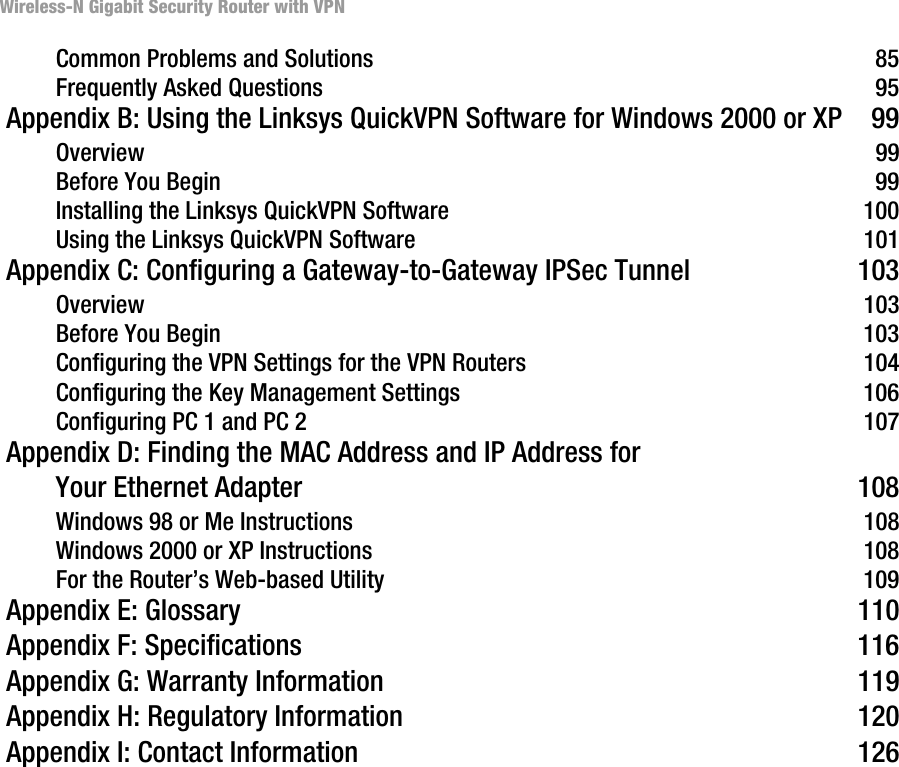 Wireless-N Gigabit Security Router with VPNCommon Problems and Solutions 85Frequently Asked Questions 95 Appendix B: Using the Linksys QuickVPN Software for Windows 2000 or XP  99Overview 99Before You Begin 99Installing the Linksys QuickVPN Software 100Using the Linksys QuickVPN Software 101 Appendix C: Configuring a Gateway-to-Gateway IPSec Tunnel  103Overview 103Before You Begin 103Configuring the VPN Settings for the VPN Routers 104Configuring the Key Management Settings 106Configuring PC 1 and PC 2 107 Appendix D: Finding the MAC Address and IP Address for Your Ethernet Adapter  108Windows 98 or Me Instructions 108Windows 2000 or XP Instructions 108For the Router’s Web-based Utility 109 Appendix E: Glossary  110 Appendix F: Specifications  116 Appendix G: Warranty Information  119 Appendix H: Regulatory Information  120 Appendix I: Contact Information  126