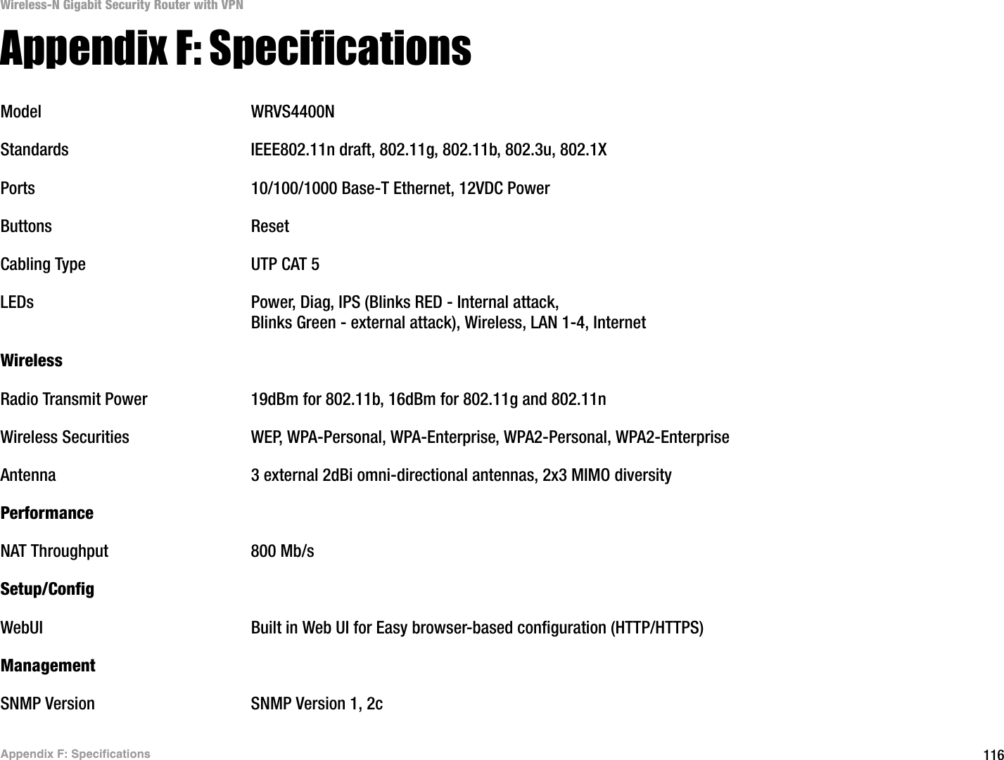 116Appendix F: SpecificationsWireless-N Gigabit Security Router with VPNAppendix F: SpecificationsModel WRVS4400NStandards IEEE802.11n draft, 802.11g, 802.11b, 802.3u, 802.1XPorts 10/100/1000 Base-T Ethernet, 12VDC PowerButtons ResetCabling Type UTP CAT 5 LEDs Power, Diag, IPS (Blinks RED - Internal attack, Blinks Green - external attack), Wireless, LAN 1-4, Internet WirelessRadio Transmit Power 19dBm for 802.11b, 16dBm for 802.11g and 802.11nWireless Securities WEP, WPA-Personal, WPA-Enterprise, WPA2-Personal, WPA2-EnterpriseAntenna 3 external 2dBi omni-directional antennas, 2x3 MIMO diversityPerformanceNAT Throughput 800 Mb/sSetup/ConfigWebUI Built in Web UI for Easy browser-based configuration (HTTP/HTTPS)ManagementSNMP Version SNMP Version 1, 2c