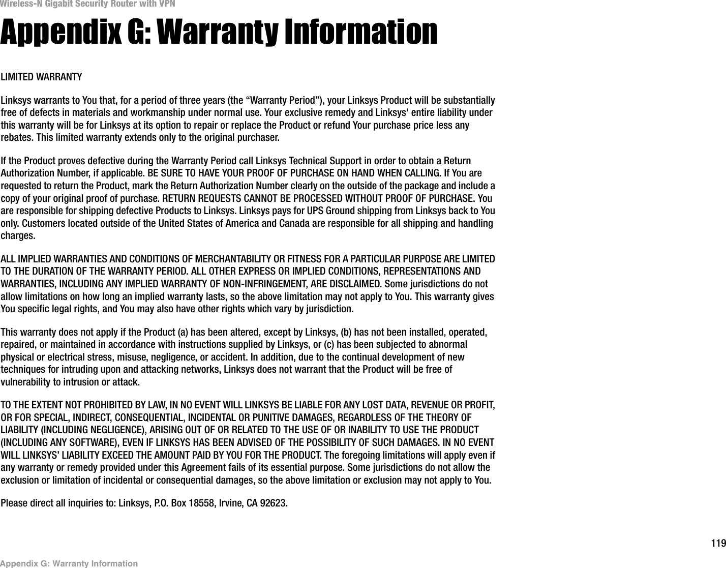 119Appendix G: Warranty InformationWireless-N Gigabit Security Router with VPNAppendix G: Warranty InformationLIMITED WARRANTYLinksys warrants to You that, for a period of three years (the “Warranty Period”), your Linksys Product will be substantially free of defects in materials and workmanship under normal use. Your exclusive remedy and Linksys&apos; entire liability under this warranty will be for Linksys at its option to repair or replace the Product or refund Your purchase price less any rebates. This limited warranty extends only to the original purchaser. If the Product proves defective during the Warranty Period call Linksys Technical Support in order to obtain a Return Authorization Number, if applicable. BE SURE TO HAVE YOUR PROOF OF PURCHASE ON HAND WHEN CALLING. If You are requested to return the Product, mark the Return Authorization Number clearly on the outside of the package and include a copy of your original proof of purchase. RETURN REQUESTS CANNOT BE PROCESSED WITHOUT PROOF OF PURCHASE. You are responsible for shipping defective Products to Linksys. Linksys pays for UPS Ground shipping from Linksys back to You only. Customers located outside of the United States of America and Canada are responsible for all shipping and handling charges. ALL IMPLIED WARRANTIES AND CONDITIONS OF MERCHANTABILITY OR FITNESS FOR A PARTICULAR PURPOSE ARE LIMITED TO THE DURATION OF THE WARRANTY PERIOD. ALL OTHER EXPRESS OR IMPLIED CONDITIONS, REPRESENTATIONS AND WARRANTIES, INCLUDING ANY IMPLIED WARRANTY OF NON-INFRINGEMENT, ARE DISCLAIMED. Some jurisdictions do not allow limitations on how long an implied warranty lasts, so the above limitation may not apply to You. This warranty gives You specific legal rights, and You may also have other rights which vary by jurisdiction.This warranty does not apply if the Product (a) has been altered, except by Linksys, (b) has not been installed, operated, repaired, or maintained in accordance with instructions supplied by Linksys, or (c) has been subjected to abnormal physical or electrical stress, misuse, negligence, or accident. In addition, due to the continual development of new techniques for intruding upon and attacking networks, Linksys does not warrant that the Product will be free of vulnerability to intrusion or attack.TO THE EXTENT NOT PROHIBITED BY LAW, IN NO EVENT WILL LINKSYS BE LIABLE FOR ANY LOST DATA, REVENUE OR PROFIT, OR FOR SPECIAL, INDIRECT, CONSEQUENTIAL, INCIDENTAL OR PUNITIVE DAMAGES, REGARDLESS OF THE THEORY OF LIABILITY (INCLUDING NEGLIGENCE), ARISING OUT OF OR RELATED TO THE USE OF OR INABILITY TO USE THE PRODUCT (INCLUDING ANY SOFTWARE), EVEN IF LINKSYS HAS BEEN ADVISED OF THE POSSIBILITY OF SUCH DAMAGES. IN NO EVENT WILL LINKSYS’ LIABILITY EXCEED THE AMOUNT PAID BY YOU FOR THE PRODUCT. The foregoing limitations will apply even if any warranty or remedy provided under this Agreement fails of its essential purpose. Some jurisdictions do not allow the exclusion or limitation of incidental or consequential damages, so the above limitation or exclusion may not apply to You.Please direct all inquiries to: Linksys, P.O. Box 18558, Irvine, CA 92623.