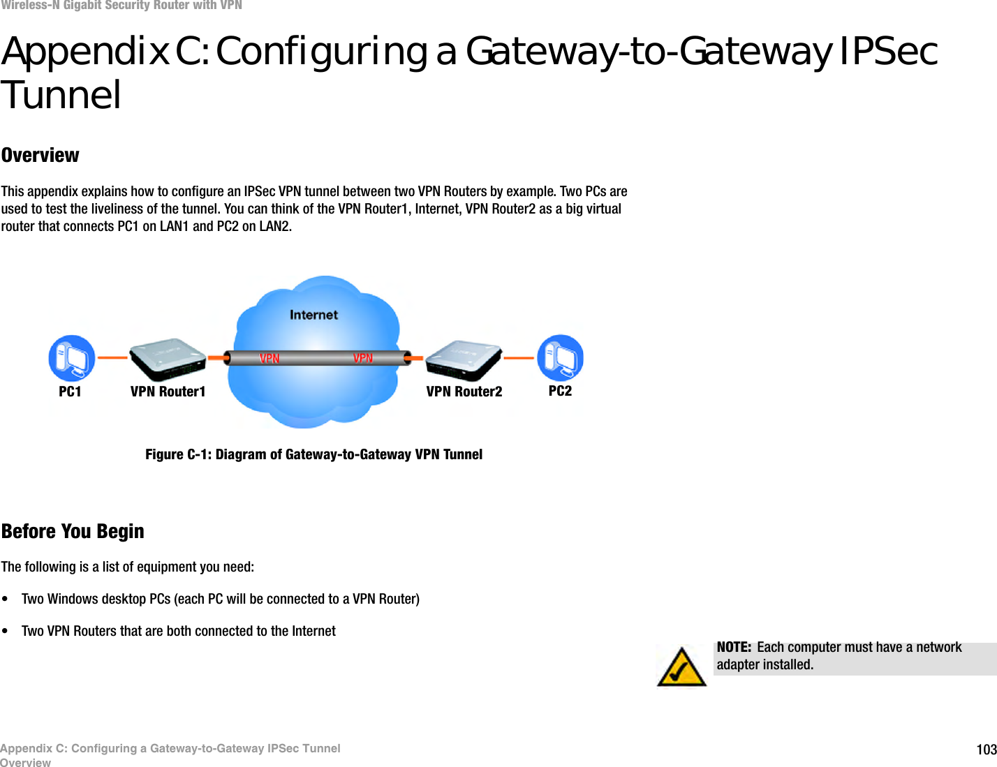 103Wireless-N Gigabit Security Router with VPNAppendix C: Configuring a Gateway-to-Gateway IPSec TunnelOverviewAppendix C: Configuring a Gateway-to-Gateway IPSec TunnelOverviewThis appendix explains how to configure an IPSec VPN tunnel between two VPN Routers by example. Two PCs are used to test the liveliness of the tunnel. You can think of the VPN Router1, Internet, VPN Router2 as a big virtual router that connects PC1 on LAN1 and PC2 on LAN2.Before You BeginThe following is a list of equipment you need:• Two Windows desktop PCs (each PC will be connected to a VPN Router)• Two VPN Routers that are both connected to the InternetPC1 VPN Router1 VPN Router2 PC2NOTE: Each computer must have a network adapter installed.Figure C-1: Diagram of Gateway-to-Gateway VPN Tunnel