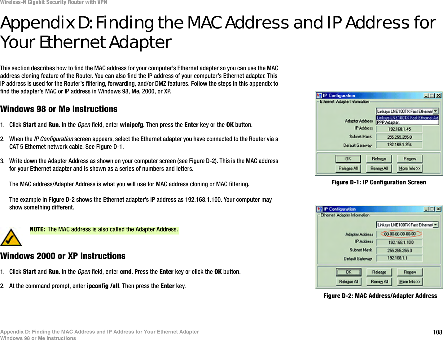 108Appendix D: Finding the MAC Address and IP Address for Your Ethernet AdapterWindows 98 or Me InstructionsWireless-N Gigabit Security Router with VPNAppendix D: Finding the MAC Address and IP Address for Your Ethernet AdapterThis section describes how to find the MAC address for your computer’s Ethernet adapter so you can use the MAC address cloning feature of the Router. You can also find the IP address of your computer’s Ethernet adapter. This IP address is used for the Router’s filtering, forwarding, and/or DMZ features. Follow the steps in this appendix to find the adapter’s MAC or IP address in Windows 98, Me, 2000, or XP.Windows 98 or Me Instructions1. Click Start and Run. In the Open field, enter winipcfg. Then press the Enter key or the OK button. 2. When the IP Configuration screen appears, select the Ethernet adapter you have connected to the Router via a CAT 5 Ethernet network cable. See Figure D-1.3. Write down the Adapter Address as shown on your computer screen (see Figure D-2). This is the MAC address for your Ethernet adapter and is shown as a series of numbers and letters.The MAC address/Adapter Address is what you will use for MAC address cloning or MAC filtering.The example in Figure D-2 shows the Ethernet adapter’s IP address as 192.168.1.100. Your computer may show something different.Windows 2000 or XP Instructions1. Click Start and Run. In the Open field, enter cmd. Press the Enter key or click the OK button.2. At the command prompt, enter ipconfig /all. Then press the Enter key.Figure D-2: MAC Address/Adapter AddressFigure D-1: IP Configuration ScreenNOTE: The MAC address is also called the Adapter Address.