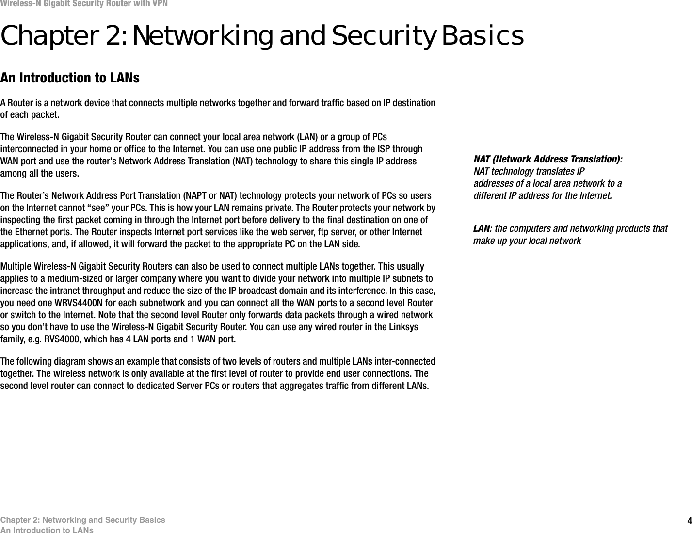 4Chapter 2: Networking and Security BasicsAn Introduction to LANsWireless-N Gigabit Security Router with VPNChapter 2: Networking and Security BasicsAn Introduction to LANsA Router is a network device that connects multiple networks together and forward traffic based on IP destination of each packet.The Wireless-N Gigabit Security Router can connect your local area network (LAN) or a group of PCs interconnected in your home or office to the Internet. You can use one public IP address from the ISP through WAN port and use the router’s Network Address Translation (NAT) technology to share this single IP address among all the users. The Router’s Network Address Port Translation (NAPT or NAT) technology protects your network of PCs so users on the Internet cannot “see” your PCs. This is how your LAN remains private. The Router protects your network by inspecting the first packet coming in through the Internet port before delivery to the final destination on one of the Ethernet ports. The Router inspects Internet port services like the web server, ftp server, or other Internet applications, and, if allowed, it will forward the packet to the appropriate PC on the LAN side. Multiple Wireless-N Gigabit Security Routers can also be used to connect multiple LANs together. This usually applies to a medium-sized or larger company where you want to divide your network into multiple IP subnets to increase the intranet throughput and reduce the size of the IP broadcast domain and its interference. In this case, you need one WRVS4400N for each subnetwork and you can connect all the WAN ports to a second level Router or switch to the Internet. Note that the second level Router only forwards data packets through a wired network so you don’t have to use the Wireless-N Gigabit Security Router. You can use any wired router in the Linksys family, e.g. RVS4000, which has 4 LAN ports and 1 WAN port. The following diagram shows an example that consists of two levels of routers and multiple LANs inter-connected together. The wireless network is only available at the first level of router to provide end user connections. The second level router can connect to dedicated Server PCs or routers that aggregates traffic from different LANs. NAT (Network Address Translation): NAT technology translates IP addresses of a local area network to a different IP address for the Internet. LAN: the computers and networking products that make up your local network