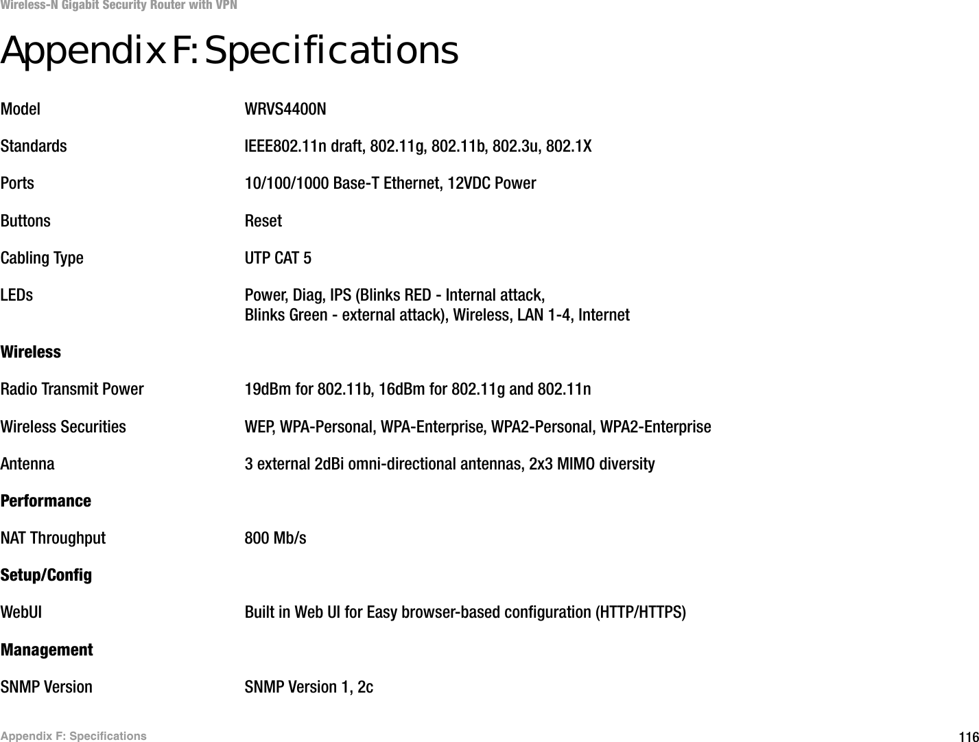 116Appendix F: SpecificationsWireless-N Gigabit Security Router with VPNAppendix F: SpecificationsModel WRVS4400NStandards IEEE802.11n draft, 802.11g, 802.11b, 802.3u, 802.1XPorts 10/100/1000 Base-T Ethernet, 12VDC PowerButtons ResetCabling Type UTP CAT 5 LEDs Power, Diag, IPS (Blinks RED - Internal attack, Blinks Green - external attack), Wireless, LAN 1-4, Internet WirelessRadio Transmit Power 19dBm for 802.11b, 16dBm for 802.11g and 802.11nWireless Securities WEP, WPA-Personal, WPA-Enterprise, WPA2-Personal, WPA2-EnterpriseAntenna 3 external 2dBi omni-directional antennas, 2x3 MIMO diversityPerformanceNAT Throughput 800 Mb/sSetup/ConfigWebUI Built in Web UI for Easy browser-based configuration (HTTP/HTTPS)ManagementSNMP Version SNMP Version 1, 2c