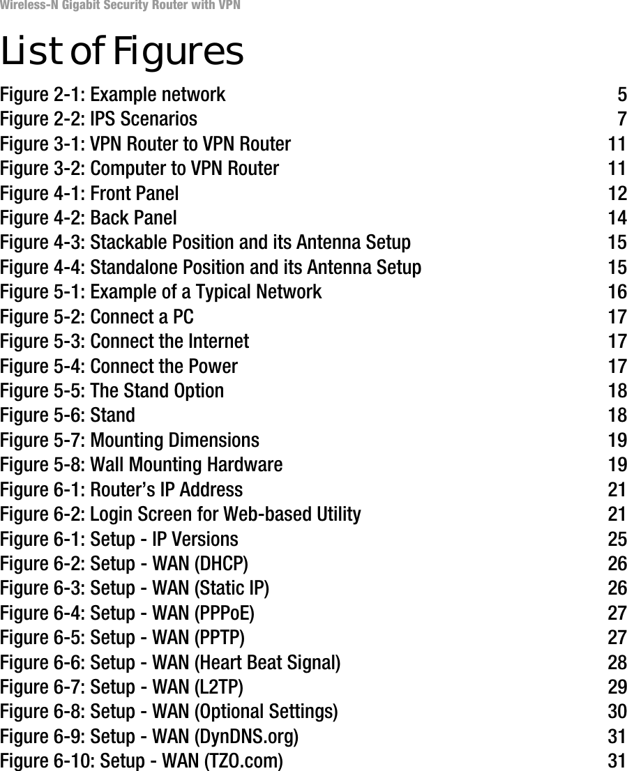 Wireless-N Gigabit Security Router with VPNList of FiguresFigure 2-1: Example network 5Figure 2-2: IPS Scenarios 7Figure 3-1: VPN Router to VPN Router 11Figure 3-2: Computer to VPN Router 11Figure 4-1: Front Panel 12Figure 4-2: Back Panel 14Figure 4-3: Stackable Position and its Antenna Setup 15Figure 4-4: Standalone Position and its Antenna Setup 15Figure 5-1: Example of a Typical Network 16Figure 5-2: Connect a PC 17Figure 5-3: Connect the Internet 17Figure 5-4: Connect the Power 17Figure 5-5: The Stand Option 18Figure 5-6: Stand 18Figure 5-7: Mounting Dimensions 19Figure 5-8: Wall Mounting Hardware 19Figure 6-1: Router’s IP Address 21Figure 6-2: Login Screen for Web-based Utility 21Figure 6-1: Setup - IP Versions 25Figure 6-2: Setup - WAN (DHCP) 26Figure 6-3: Setup - WAN (Static IP) 26Figure 6-4: Setup - WAN (PPPoE) 27Figure 6-5: Setup - WAN (PPTP) 27Figure 6-6: Setup - WAN (Heart Beat Signal) 28Figure 6-7: Setup - WAN (L2TP) 29Figure 6-8: Setup - WAN (Optional Settings) 30Figure 6-9: Setup - WAN (DynDNS.org) 31Figure 6-10: Setup - WAN (TZO.com) 31