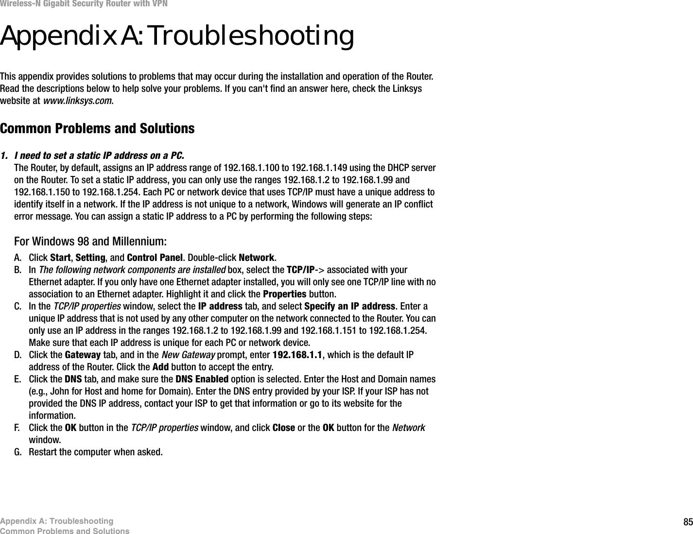85Appendix A: TroubleshootingCommon Problems and SolutionsWireless-N Gigabit Security Router with VPNAppendix A: TroubleshootingThis appendix provides solutions to problems that may occur during the installation and operation of the Router. Read the descriptions below to help solve your problems. If you can&apos;t find an answer here, check the Linksys website at www.linksys.com.Common Problems and Solutions1. I need to set a static IP address on a PC.The Router, by default, assigns an IP address range of 192.168.1.100 to 192.168.1.149 using the DHCP server on the Router. To set a static IP address, you can only use the ranges 192.168.1.2 to 192.168.1.99 and 192.168.1.150 to 192.168.1.254. Each PC or network device that uses TCP/IP must have a unique address to identify itself in a network. If the IP address is not unique to a network, Windows will generate an IP conflict error message. You can assign a static IP address to a PC by performing the following steps:For Windows 98 and Millennium:A. Click Start, Setting, and Control Panel. Double-click Network.B. In The following network components are installed box, select the TCP/IP-&gt; associated with your Ethernet adapter. If you only have one Ethernet adapter installed, you will only see one TCP/IP line with no association to an Ethernet adapter. Highlight it and click the Properties button.C. In the TCP/IP properties window, select the IP address tab, and select Specify an IP address. Enter a unique IP address that is not used by any other computer on the network connected to the Router. You can only use an IP address in the ranges 192.168.1.2 to 192.168.1.99 and 192.168.1.151 to 192.168.1.254. Make sure that each IP address is unique for each PC or network device.D. Click the Gateway tab, and in the New Gateway prompt, enter 192.168.1.1, which is the default IP address of the Router. Click the Add button to accept the entry.E. Click the DNS tab, and make sure the DNS Enabled option is selected. Enter the Host and Domain names (e.g., John for Host and home for Domain). Enter the DNS entry provided by your ISP. If your ISP has not provided the DNS IP address, contact your ISP to get that information or go to its website for the information.F. Click the OK button in the TCP/IP properties window, and click Close or the OK button for the Network window.G. Restart the computer when asked.