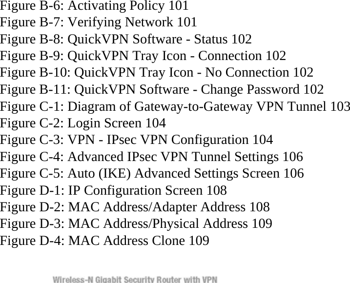 Figure B-6: Activating Policy 101 Figure B-7: Verifying Network 101 Figure B-8: QuickVPN Software - Status 102 Figure B-9: QuickVPN Tray Icon - Connection 102 Figure B-10: QuickVPN Tray Icon - No Connection 102 Figure B-11: QuickVPN Software - Change Password 102 Figure C-1: Diagram of Gateway-to-Gateway VPN Tunnel 103 Figure C-2: Login Screen 104 Figure C-3: VPN - IPsec VPN Configuration 104 Figure C-4: Advanced IPsec VPN Tunnel Settings 106 Figure C-5: Auto (IKE) Advanced Settings Screen 106 Figure D-1: IP Configuration Screen 108 Figure D-2: MAC Address/Adapter Address 108 Figure D-3: MAC Address/Physical Address 109 Figure D-4: MAC Address Clone 109  