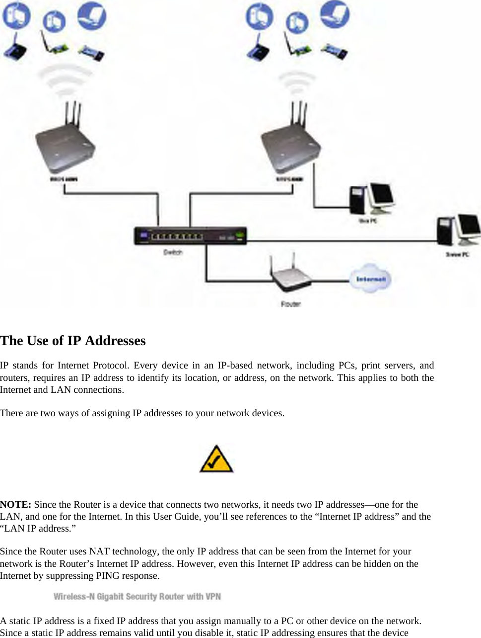  The Use of IP Addresses   IP stands for Internet Protocol. Every device in an IP-based network, including PCs, print servers, and routers, requires an IP address to identify its location, or address, on the network. This applies to both the Internet and LAN connections.   There are two ways of assigning IP addresses to your network devices.    NOTE: Since the Router is a device that connects two networks, it needs two IP addresses—one for the LAN, and one for the Internet. In this User Guide, you’ll see references to the “Internet IP address” and the “LAN IP address.”   Since the Router uses NAT technology, the only IP address that can be seen from the Internet for your network is the Router’s Internet IP address. However, even this Internet IP address can be hidden on the Internet by suppressing PING response.   A static IP address is a fixed IP address that you assign manually to a PC or other device on the network. Since a static IP address remains valid until you disable it, static IP addressing ensures that the device 