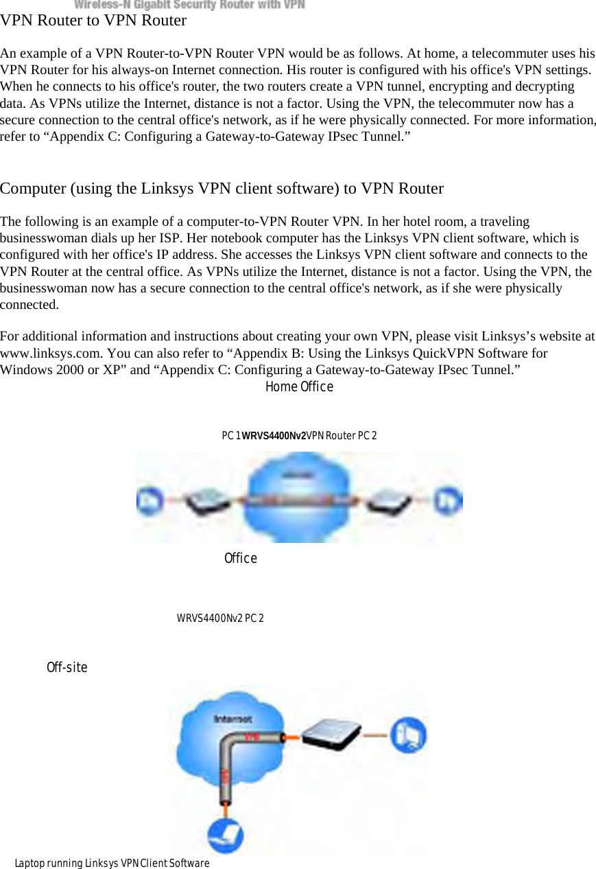 VPN Router to VPN Router   An example of a VPN Router-to-VPN Router VPN would be as follows. At home, a telecommuter uses his VPN Router for his always-on Internet connection. His router is configured with his office&apos;s VPN settings. When he connects to his office&apos;s router, the two routers create a VPN tunnel, encrypting and decrypting data. As VPNs utilize the Internet, distance is not a factor. Using the VPN, the telecommuter now has a secure connection to the central office&apos;s network, as if he were physically connected. For more information, refer to “Appendix C: Configuring a Gateway-to-Gateway IPsec Tunnel.”  Computer (using the Linksys VPN client software) to VPN Router   The following is an example of a computer-to-VPN Router VPN. In her hotel room, a traveling businesswoman dials up her ISP. Her notebook computer has the Linksys VPN client software, which is configured with her office&apos;s IP address. She accesses the Linksys VPN client software and connects to the VPN Router at the central office. As VPNs utilize the Internet, distance is not a factor. Using the VPN, the businesswoman now has a secure connection to the central office&apos;s network, as if she were physically connected.  For additional information and instructions about creating your own VPN, please visit Linksys’s website at www.linksys.com. You can also refer to “Appendix B: Using the Linksys QuickVPN Software for Windows 2000 or XP” and “Appendix C: Configuring a Gateway-to-Gateway IPsec Tunnel.”   Home Office   PC 1 WRVS4400Nv2VPN Router PC 2    Office  WRVS4400Nv2 PC 2   Off-site   Laptop running Linksys VPN Client Software   