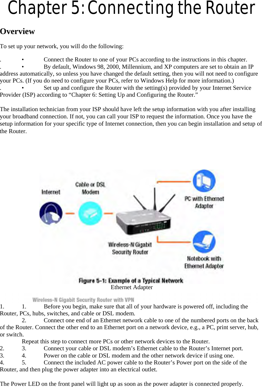 Chapter 5: Connecting the Router  Overview   To set up your network, you will do the following:   .  •  Connect the Router to one of your PCs according to the instructions in this chapter.   .  •  By default, Windows 98, 2000, Millennium, and XP computers are set to obtain an IP address automatically, so unless you have changed the default setting, then you will not need to configure your PCs. (If you do need to configure your PCs, refer to Windows Help for more information.)   .  •  Set up and configure the Router with the setting(s) provided by your Internet Service Provider (ISP) according to “Chapter 6: Setting Up and Configuring the Router.”    The installation technician from your ISP should have left the setup information with you after installing your broadband connection. If not, you can call your ISP to request the information. Once you have the setup information for your specific type of Internet connection, then you can begin installation and setup of the Router.    Ethernet Adapter   1.  1.  Before you begin, make sure that all of your hardware is powered off, including the Router, PCs, hubs, switches, and cable or DSL modem.     2.  Connect one end of an Ethernet network cable to one of the numbered ports on the back of the Router. Connect the other end to an Ethernet port on a network device, e.g., a PC, print server, hub, or switch.     Repeat this step to connect more PCs or other network devices to the Router.   2.  3.  Connect your cable or DSL modem’s Ethernet cable to the Router’s Internet port.   3.  4.  Power on the cable or DSL modem and the other network device if using one.   4.  5.  Connect the included AC power cable to the Router’s Power port on the side of the Router, and then plug the power adapter into an electrical outlet.    The Power LED on the front panel will light up as soon as the power adapter is connected properly.   