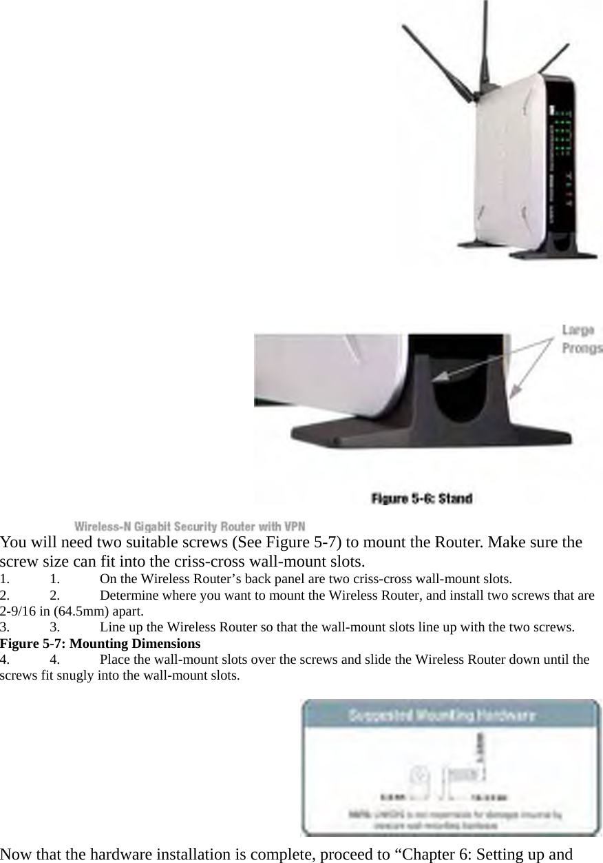   You will need two suitable screws (See Figure 5-7) to mount the Router. Make sure the screw size can fit into the criss-cross wall-mount slots.   1.  1.  On the Wireless Router’s back panel are two criss-cross wall-mount slots.   2.  2.  Determine where you want to mount the Wireless Router, and install two screws that are 2-9/16 in (64.5mm) apart.   3.  3.  Line up the Wireless Router so that the wall-mount slots line up with the two screws. Figure 5-7: Mounting Dimensions   4.  4.  Place the wall-mount slots over the screws and slide the Wireless Router down until the screws fit snugly into the wall-mount slots.     Now that the hardware installation is complete, proceed to “Chapter 6: Setting up and 