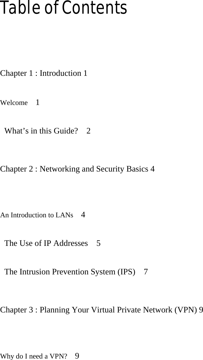Table of Contents   Chapter 1 : Introduction 1   Welcome   1    What’s in this Guide?    2   Chapter 2 : Networking and Security Basics 4   An Introduction to LANs   4    The Use of IP Addresses    5    The Intrusion Prevention System (IPS)    7   Chapter 3 : Planning Your Virtual Private Network (VPN) 9   Why do I need a VPN?   9  