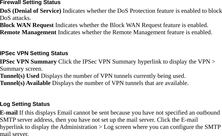  Firewall Setting Status DoS (Denial of Service) Indicates whether the DoS Protection feature is enabled to block DoS attacks. Block WAN Request Indicates whether the Block WAN Request feature is enabled. Remote Management Indicates whether the Remote Management feature is enabled.  IPSec VPN Setting Status IPSec VPN Summary Click the IPSec VPN Summary hyperlink to display the VPN &gt; Summary screen. Tunnel(s) Used Displays the number of VPN tunnels currently being used. Tunnel(s) Available Displays the number of VPN tunnels that are available.  Log Setting Status E-mail If this displays Email cannot be sent because you have not specified an outbound SMTP server address, then you have not set up the mail server. Click the E-mail hyperlink to display the Administration &gt; Log screen where you can configure the SMTP mail server.  