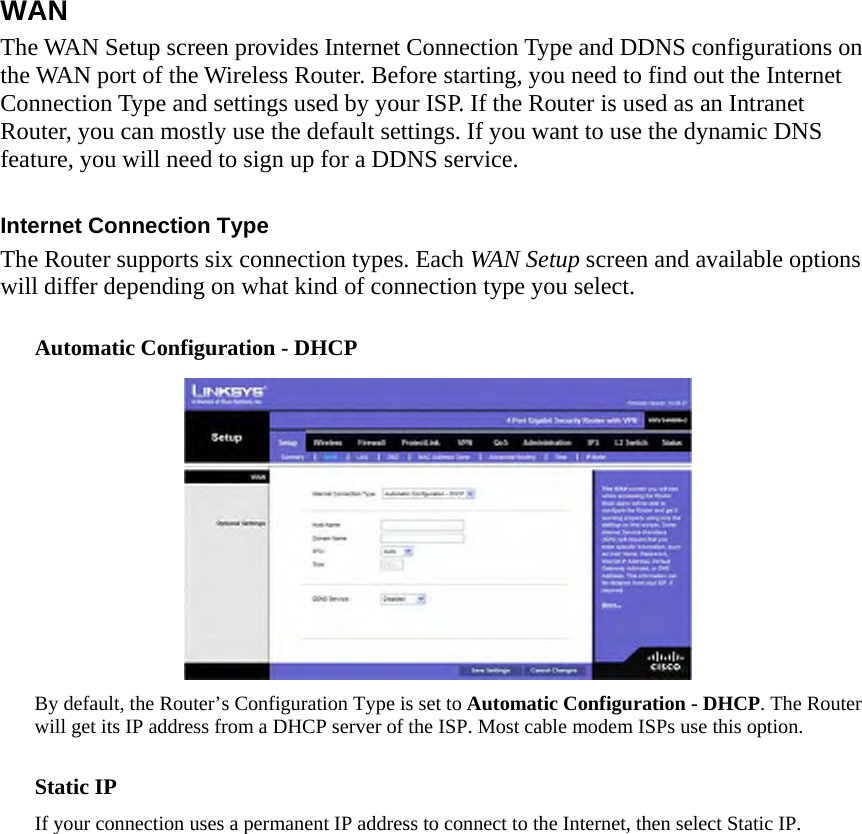 WAN The WAN Setup screen provides Internet Connection Type and DDNS configurations on the WAN port of the Wireless Router. Before starting, you need to find out the Internet Connection Type and settings used by your ISP. If the Router is used as an Intranet Router, you can mostly use the default settings. If you want to use the dynamic DNS feature, you will need to sign up for a DDNS service.    Internet Connection Type   The Router supports six connection types. Each WAN Setup screen and available options will differ depending on what kind of connection type you select.    Automatic Configuration - DHCP    By default, the Router’s Configuration Type is set to Automatic Configuration - DHCP. The Router will get its IP address from a DHCP server of the ISP. Most cable modem ISPs use this option.    Static IP   If your connection uses a permanent IP address to connect to the Internet, then select Static IP.   