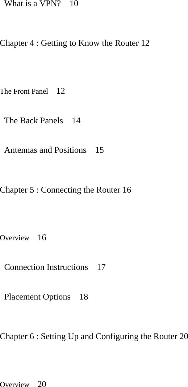  What is a VPN?  10   Chapter 4 : Getting to Know the Router 12   The Front Panel   12   The Back Panels  14   Antennas and Positions  15   Chapter 5 : Connecting the Router 16   Overview   16   Connection Instructions  17   Placement Options  18   Chapter 6 : Setting Up and Configuring the Router 20   Overview   20  