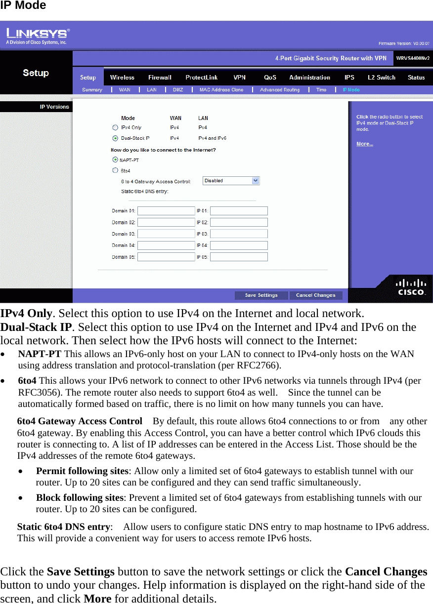 IP Mode    IPv4 Only. Select this option to use IPv4 on the Internet and local network. Dual-Stack IP. Select this option to use IPv4 on the Internet and IPv4 and IPv6 on the local network. Then select how the IPv6 hosts will connect to the Internet: •  NAPT-PT This allows an IPv6-only host on your LAN to connect to IPv4-only hosts on the WAN using address translation and protocol-translation (per RFC2766). •  6to4 This allows your IPv6 network to connect to other IPv6 networks via tunnels through IPv4 (per RFC3056). The remote router also needs to support 6to4 as well.    Since the tunnel can be automatically formed based on traffic, there is no limit on how many tunnels you can have. 6to4 Gateway Access Control    By default, this route allows 6to4 connections to or from    any other 6to4 gateway. By enabling this Access Control, you can have a better control which IPv6 clouds this router is connecting to. A list of IP addresses can be entered in the Access List. Those should be the IPv4 addresses of the remote 6to4 gateways. •  Permit following sites: Allow only a limited set of 6to4 gateways to establish tunnel with our router. Up to 20 sites can be configured and they can send traffic simultaneously. •  Block following sites: Prevent a limited set of 6to4 gateways from establishing tunnels with our router. Up to 20 sites can be configured. Static 6to4 DNS entry:    Allow users to configure static DNS entry to map hostname to IPv6 address.   This will provide a convenient way for users to access remote IPv6 hosts.  Click the Save Settings button to save the network settings or click the Cancel Changes button to undo your changes. Help information is displayed on the right-hand side of the screen, and click More for additional details.    