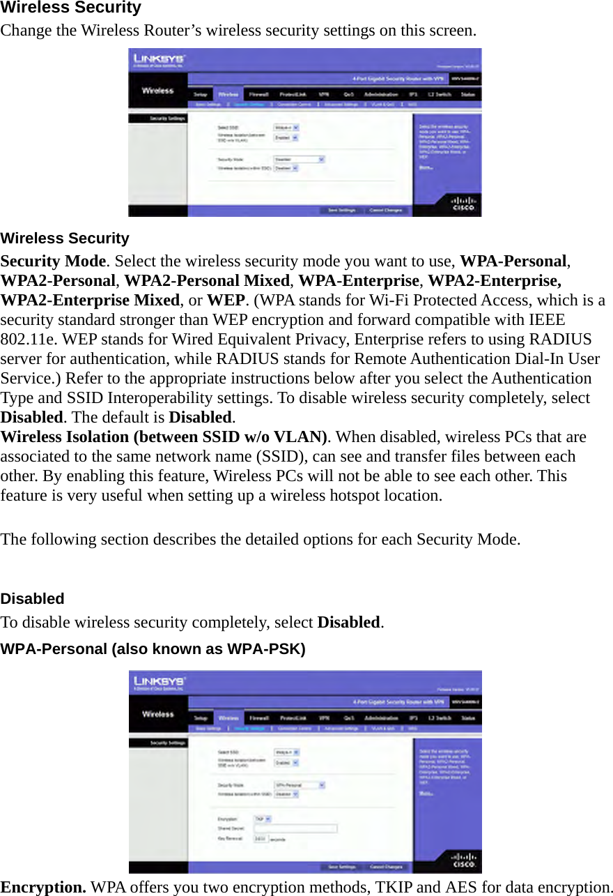 Wireless Security Change the Wireless Router’s wireless security settings on this screen.    Wireless Security   Security Mode. Select the wireless security mode you want to use, WPA-Personal, WPA2-Personal, WPA2-Personal Mixed, WPA-Enterprise, WPA2-Enterprise, WPA2-Enterprise Mixed, or WEP. (WPA stands for Wi-Fi Protected Access, which is a security standard stronger than WEP encryption and forward compatible with IEEE 802.11e. WEP stands for Wired Equivalent Privacy, Enterprise refers to using RADIUS server for authentication, while RADIUS stands for Remote Authentication Dial-In User Service.) Refer to the appropriate instructions below after you select the Authentication Type and SSID Interoperability settings. To disable wireless security completely, select Disabled. The default is Disabled.  Wireless Isolation (between SSID w/o VLAN). When disabled, wireless PCs that are associated to the same network name (SSID), can see and transfer files between each other. By enabling this feature, Wireless PCs will not be able to see each other. This feature is very useful when setting up a wireless hotspot location.    The following section describes the detailed options for each Security Mode.    Disabled  To disable wireless security completely, select Disabled.  WPA-Personal (also known as WPA-PSK)    Encryption. WPA offers you two encryption methods, TKIP and AES for data encryption. 