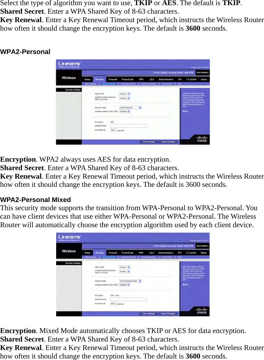 Select the type of algorithm you want to use, TKIP or AES. The default is TKIP. Shared Secret. Enter a WPA Shared Key of 8-63 characters.   Key Renewal. Enter a Key Renewal Timeout period, which instructs the Wireless Router how often it should change the encryption keys. The default is 3600 seconds.    WPA2-Personal   Encryption. WPA2 always uses AES for data encryption. Shared Secret. Enter a WPA Shared Key of 8-63 characters.   Key Renewal. Enter a Key Renewal Timeout period, which instructs the Wireless Router how often it should change the encryption keys. The default is 3600 seconds.     WPA2-Personal Mixed This security mode supports the transition from WPA-Personal to WPA2-Personal. You can have client devices that use either WPA-Personal or WPA2-Personal. The Wireless Router will automatically choose the encryption algorithm used by each client device.   Encryption. Mixed Mode automatically chooses TKIP or AES for data encryption. Shared Secret. Enter a WPA Shared Key of 8-63 characters.   Key Renewal. Enter a Key Renewal Timeout period, which instructs the Wireless Router how often it should change the encryption keys. The default is 3600 seconds.   