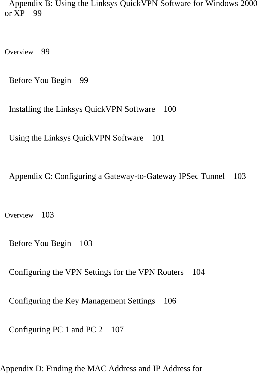    Appendix B: Using the Linksys QuickVPN Software for Windows 2000 or XP  99   Overview   99    Before You Begin    99    Installing the Linksys QuickVPN Software    100    Using the Linksys QuickVPN Software    101     Appendix C: Configuring a Gateway-to-Gateway IPSec Tunnel    103   Overview   103    Before You Begin    103    Configuring the VPN Settings for the VPN Routers    104   Configuring the Key Management Settings  106    Configuring PC 1 and PC 2    107     Appendix D: Finding the MAC Address and IP Address for   