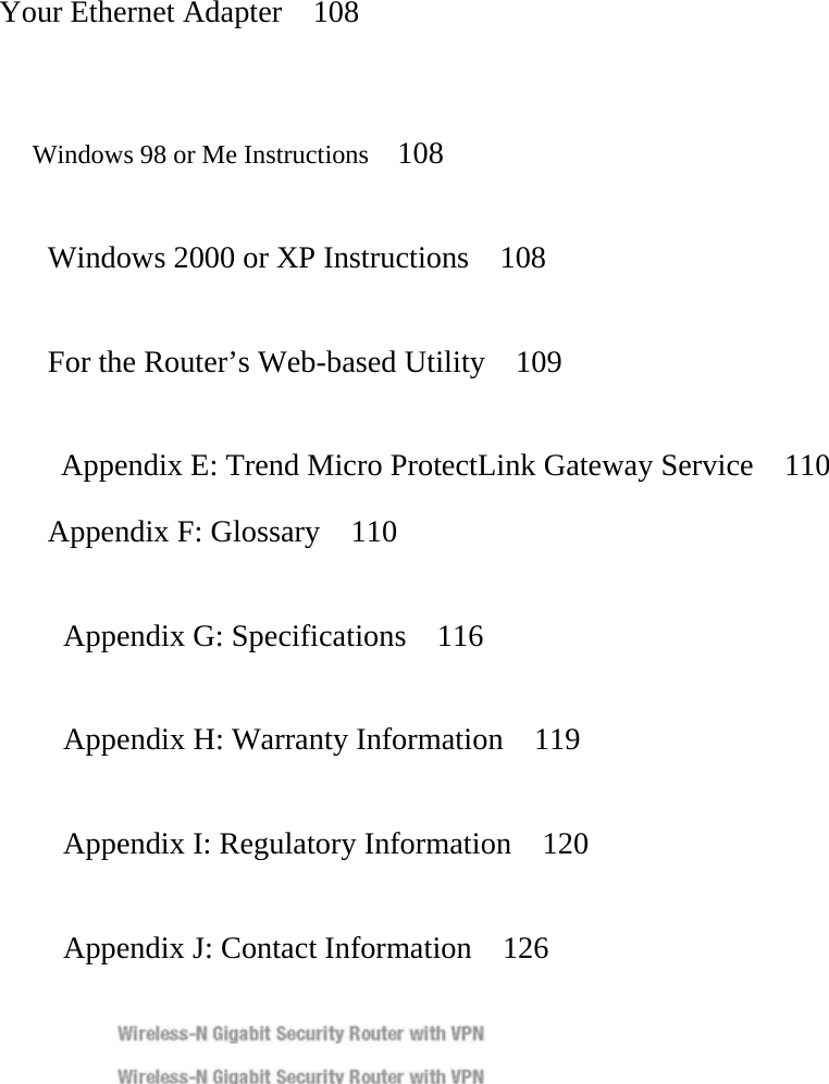 Your Ethernet Adapter    108   Windows 98 or Me Instructions   108    Windows 2000 or XP Instructions    108    For the Router’s Web-based Utility    109  Appendix E: Trend Micro ProtectLink Gateway Service    110   Appendix F: Glossary  110      Appendix G: Specifications    116    Appendix H: Warranty Information  119    Appendix I: Regulatory Information  120      Appendix J: Contact Information    126   