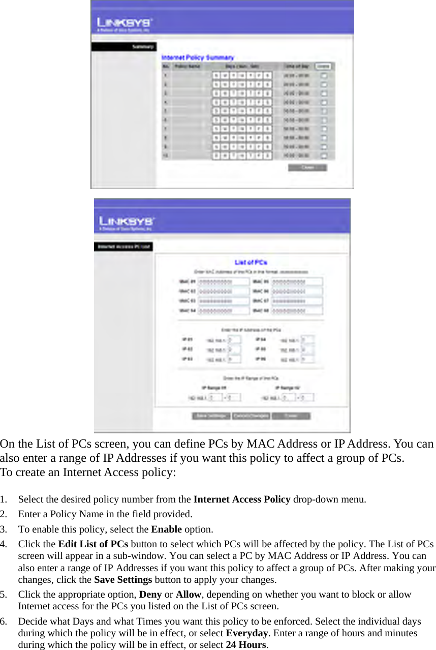   On the List of PCs screen, you can define PCs by MAC Address or IP Address. You can also enter a range of IP Addresses if you want this policy to affect a group of PCs. To create an Internet Access policy:    1.  Select the desired policy number from the Internet Access Policy drop-down menu. 2.  Enter a Policy Name in the field provided.   3.  To enable this policy, select the Enable option. 4. Click the Edit List of PCs button to select which PCs will be affected by the policy. The List of PCs screen will appear in a sub-window. You can select a PC by MAC Address or IP Address. You can also enter a range of IP Addresses if you want this policy to affect a group of PCs. After making your changes, click the Save Settings button to apply your changes.   5.  Click the appropriate option, Deny or Allow, depending on whether you want to block or allow Internet access for the PCs you listed on the List of PCs screen.   6.  Decide what Days and what Times you want this policy to be enforced. Select the individual days during which the policy will be in effect, or select Everyday. Enter a range of hours and minutes during which the policy will be in effect, or select 24 Hours.  