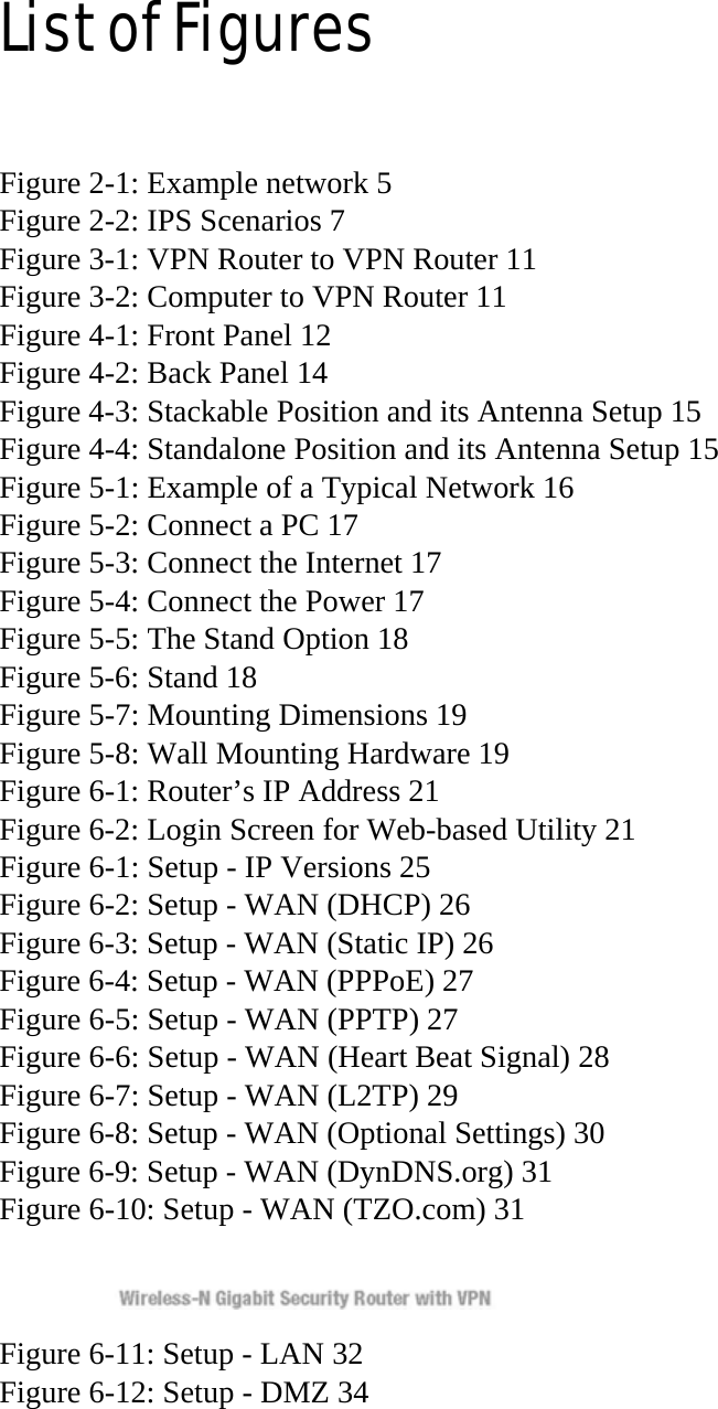 List of Figures  Figure 2-1: Example network 5 Figure 2-2: IPS Scenarios 7 Figure 3-1: VPN Router to VPN Router 11 Figure 3-2: Computer to VPN Router 11 Figure 4-1: Front Panel 12 Figure 4-2: Back Panel 14 Figure 4-3: Stackable Position and its Antenna Setup 15 Figure 4-4: Standalone Position and its Antenna Setup 15 Figure 5-1: Example of a Typical Network 16 Figure 5-2: Connect a PC 17 Figure 5-3: Connect the Internet 17 Figure 5-4: Connect the Power 17 Figure 5-5: The Stand Option 18 Figure 5-6: Stand 18 Figure 5-7: Mounting Dimensions 19 Figure 5-8: Wall Mounting Hardware 19 Figure 6-1: Router’s IP Address 21 Figure 6-2: Login Screen for Web-based Utility 21 Figure 6-1: Setup - IP Versions 25 Figure 6-2: Setup - WAN (DHCP) 26 Figure 6-3: Setup - WAN (Static IP) 26 Figure 6-4: Setup - WAN (PPPoE) 27 Figure 6-5: Setup - WAN (PPTP) 27 Figure 6-6: Setup - WAN (Heart Beat Signal) 28 Figure 6-7: Setup - WAN (L2TP) 29 Figure 6-8: Setup - WAN (Optional Settings) 30 Figure 6-9: Setup - WAN (DynDNS.org) 31 Figure 6-10: Setup - WAN (TZO.com) 31  Figure 6-11: Setup - LAN 32 Figure 6-12: Setup - DMZ 34 