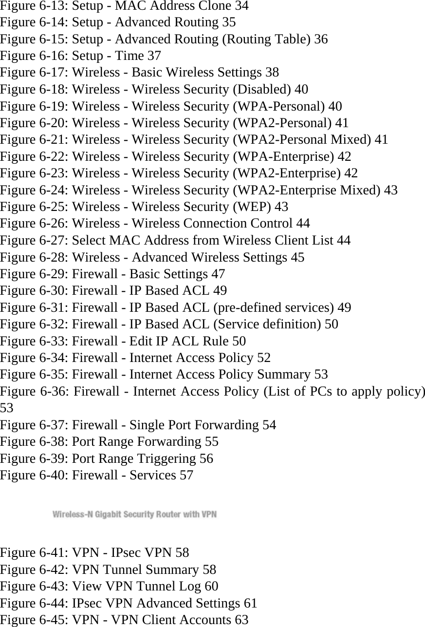 Figure 6-13: Setup - MAC Address Clone 34 Figure 6-14: Setup - Advanced Routing 35 Figure 6-15: Setup - Advanced Routing (Routing Table) 36 Figure 6-16: Setup - Time 37 Figure 6-17: Wireless - Basic Wireless Settings 38 Figure 6-18: Wireless - Wireless Security (Disabled) 40 Figure 6-19: Wireless - Wireless Security (WPA-Personal) 40 Figure 6-20: Wireless - Wireless Security (WPA2-Personal) 41 Figure 6-21: Wireless - Wireless Security (WPA2-Personal Mixed) 41 Figure 6-22: Wireless - Wireless Security (WPA-Enterprise) 42 Figure 6-23: Wireless - Wireless Security (WPA2-Enterprise) 42 Figure 6-24: Wireless - Wireless Security (WPA2-Enterprise Mixed) 43 Figure 6-25: Wireless - Wireless Security (WEP) 43 Figure 6-26: Wireless - Wireless Connection Control 44 Figure 6-27: Select MAC Address from Wireless Client List 44 Figure 6-28: Wireless - Advanced Wireless Settings 45 Figure 6-29: Firewall - Basic Settings 47 Figure 6-30: Firewall - IP Based ACL 49 Figure 6-31: Firewall - IP Based ACL (pre-defined services) 49 Figure 6-32: Firewall - IP Based ACL (Service definition) 50 Figure 6-33: Firewall - Edit IP ACL Rule 50 Figure 6-34: Firewall - Internet Access Policy 52 Figure 6-35: Firewall - Internet Access Policy Summary 53 Figure 6-36: Firewall - Internet Access Policy (List of PCs to apply policy) 53 Figure 6-37: Firewall - Single Port Forwarding 54 Figure 6-38: Port Range Forwarding 55 Figure 6-39: Port Range Triggering 56 Figure 6-40: Firewall - Services 57   Figure 6-41: VPN - IPsec VPN 58 Figure 6-42: VPN Tunnel Summary 58 Figure 6-43: View VPN Tunnel Log 60 Figure 6-44: IPsec VPN Advanced Settings 61 Figure 6-45: VPN - VPN Client Accounts 63 
