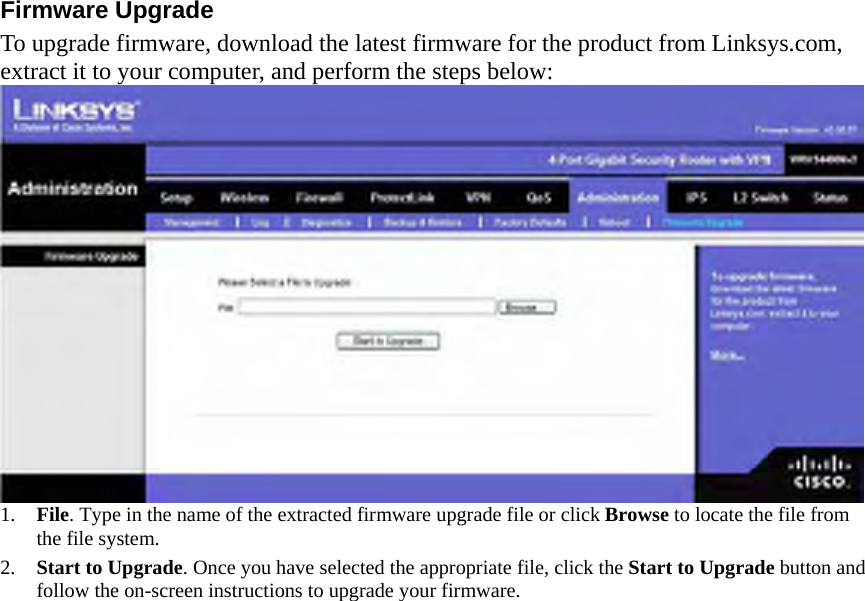 Firmware Upgrade   To upgrade firmware, download the latest firmware for the product from Linksys.com, extract it to your computer, and perform the steps below:    1.  File. Type in the name of the extracted firmware upgrade file or click Browse to locate the file from the file system. 2.  Start to Upgrade. Once you have selected the appropriate file, click the Start to Upgrade button and follow the on-screen instructions to upgrade your firmware.      