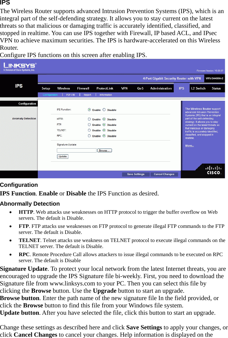 IPS The Wireless Router supports advanced Intrusion Prevention Systems (IPS), which is an integral part of the self-defending strategy. It allows you to stay current on the latest threats so that malicious or damaging traffic is accurately identified, classified, and stopped in realtime. You can use IPS together with Firewall, IP based ACL, and IPsec VPN to achieve maximum securities. The IPS is hardware-accelerated on this Wireless Router.  Configure IPS functions on this screen after enabling IPS.  Configuration  IPS Function. Enable or Disable the IPS Function as desired.   Abnormally Detection   •  HTTP. Web attacks use weaknesses on HTTP protocol to trigger the buffer overflow on Web servers. The default is Disable.   •  FTP. FTP attacks use weaknesses on FTP protocol to generate illegal FTP commands to the FTP server. The default is Disable.   •  TELNET. Telnet attacks use weakness on TELNET protocol to execute illegal commands on the TELNET server. The default is Disable.   •  RPC. Remote Procedure Call allows attackers to issue illegal commands to be executed on RPC server. The default is Disable   Signature Update. To protect your local network from the latest Internet threats, you are encouraged to upgrade the IPS Signature file bi-weekly. First, you need to download the Signature file from www.linksys.com to your PC. Then you can select this file by clicking the Browse button. Use the Upgrade button to start an upgrade.   Browse button. Enter the path name of the new signature file In the field provided, or click the Browse button to find this file from your Windows file system.   Update button. After you have selected the file, click this button to start an upgrade.    Change these settings as described here and click Save Settings to apply your changes, or click Cancel Changes to cancel your changes. Help information is displayed on the 