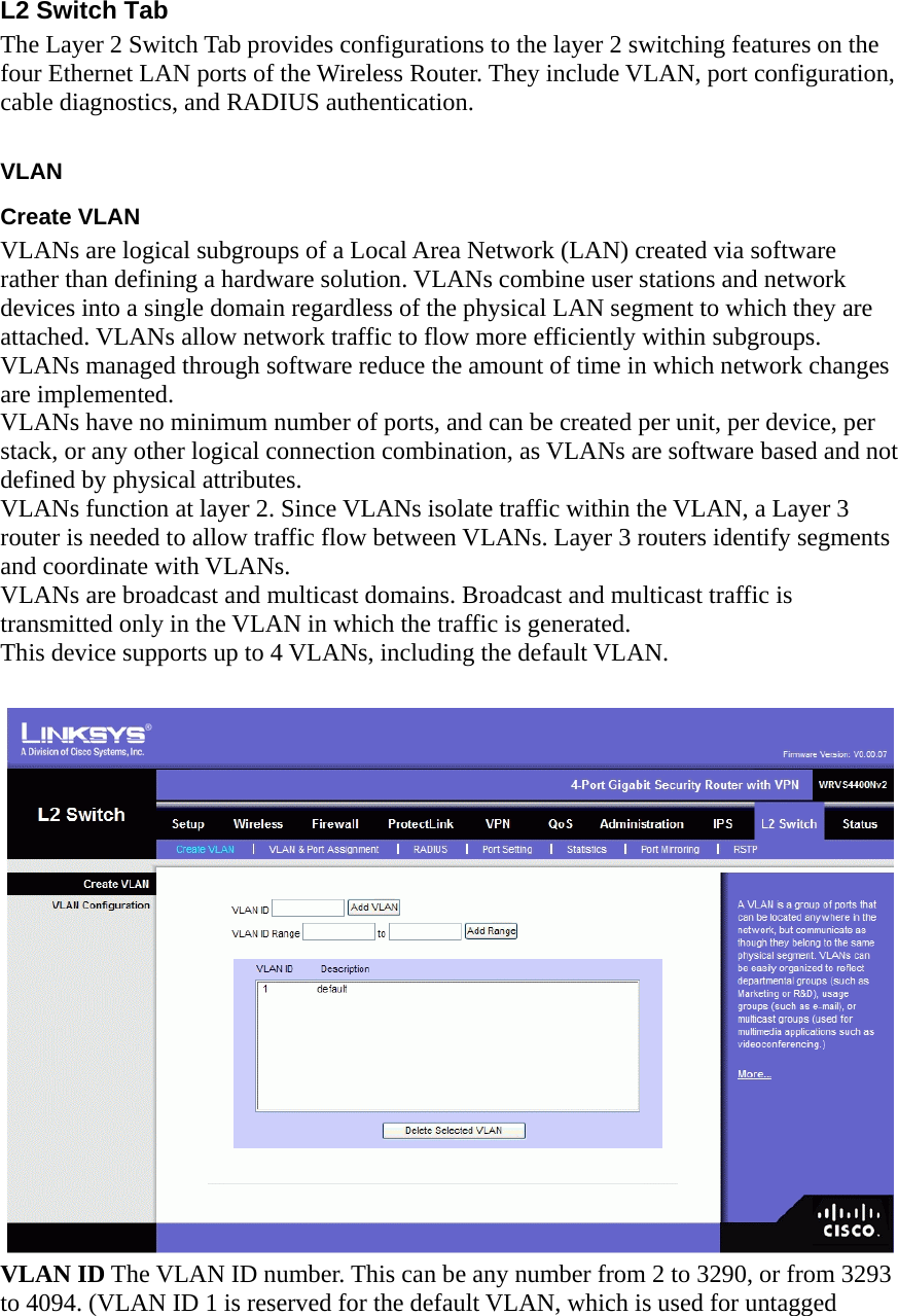 L2 Switch Tab The Layer 2 Switch Tab provides configurations to the layer 2 switching features on the four Ethernet LAN ports of the Wireless Router. They include VLAN, port configuration, cable diagnostics, and RADIUS authentication.    VLAN  Create VLAN   VLANs are logical subgroups of a Local Area Network (LAN) created via software rather than defining a hardware solution. VLANs combine user stations and network devices into a single domain regardless of the physical LAN segment to which they are attached. VLANs allow network traffic to flow more efficiently within subgroups. VLANs managed through software reduce the amount of time in which network changes are implemented. VLANs have no minimum number of ports, and can be created per unit, per device, per stack, or any other logical connection combination, as VLANs are software based and not defined by physical attributes. VLANs function at layer 2. Since VLANs isolate traffic within the VLAN, a Layer 3 router is needed to allow traffic flow between VLANs. Layer 3 routers identify segments and coordinate with VLANs. VLANs are broadcast and multicast domains. Broadcast and multicast traffic is transmitted only in the VLAN in which the traffic is generated. This device supports up to 4 VLANs, including the default VLAN.   VLAN ID The VLAN ID number. This can be any number from 2 to 3290, or from 3293 to 4094. (VLAN ID 1 is reserved for the default VLAN, which is used for untagged 