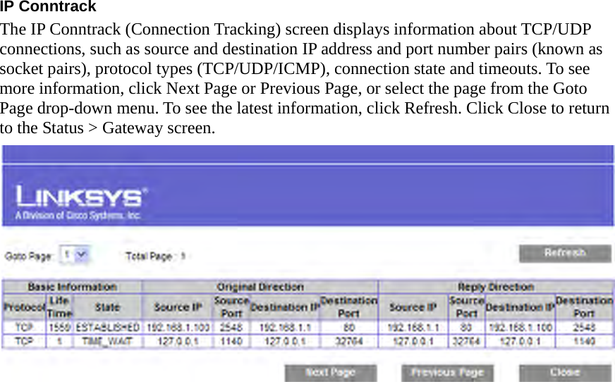 IP Conntrack The IP Conntrack (Connection Tracking) screen displays information about TCP/UDP connections, such as source and destination IP address and port number pairs (known as socket pairs), protocol types (TCP/UDP/ICMP), connection state and timeouts. To see more information, click Next Page or Previous Page, or select the page from the Goto Page drop-down menu. To see the latest information, click Refresh. Click Close to return to the Status &gt; Gateway screen.   