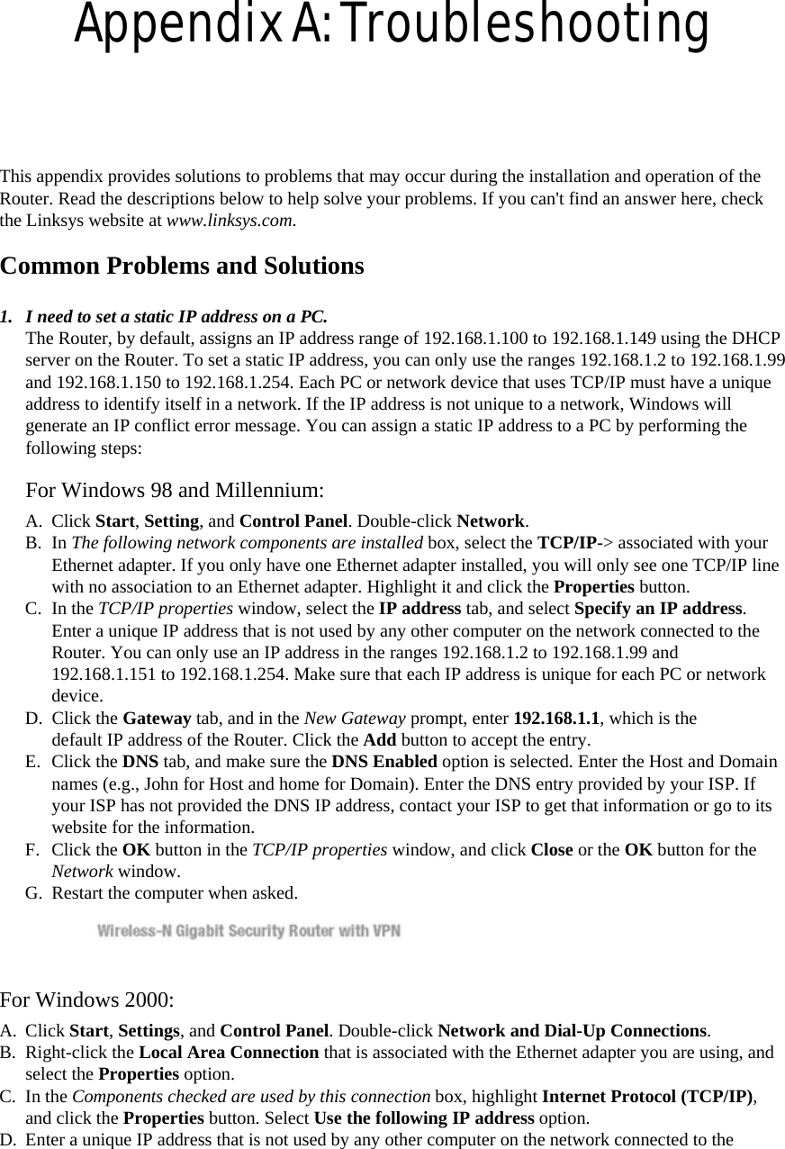 Appendix A: Troubleshooting  This appendix provides solutions to problems that may occur during the installation and operation of the Router. Read the descriptions below to help solve your problems. If you can&apos;t find an answer here, check the Linksys website at www.linksys.com.  Common Problems and Solutions   1.  I need to set a static IP address on a PC.   The Router, by default, assigns an IP address range of 192.168.1.100 to 192.168.1.149 using the DHCP server on the Router. To set a static IP address, you can only use the ranges 192.168.1.2 to 192.168.1.99 and 192.168.1.150 to 192.168.1.254. Each PC or network device that uses TCP/IP must have a unique address to identify itself in a network. If the IP address is not unique to a network, Windows will generate an IP conflict error message. You can assign a static IP address to a PC by performing the following steps:   For Windows 98 and Millennium:   A. Click Start, Setting, and Control Panel. Double-click Network.  B. In The following network components are installed box, select the TCP/IP-&gt; associated with your Ethernet adapter. If you only have one Ethernet adapter installed, you will only see one TCP/IP line with no association to an Ethernet adapter. Highlight it and click the Properties button.  C. In the TCP/IP properties window, select the IP address tab, and select Specify an IP address. Enter a unique IP address that is not used by any other computer on the network connected to the Router. You can only use an IP address in the ranges 192.168.1.2 to 192.168.1.99 and 192.168.1.151 to 192.168.1.254. Make sure that each IP address is unique for each PC or network device.  D. Click the Gateway tab, and in the New Gateway prompt, enter 192.168.1.1, which is the default IP address of the Router. Click the Add button to accept the entry.   E. Click the DNS tab, and make sure the DNS Enabled option is selected. Enter the Host and Domain names (e.g., John for Host and home for Domain). Enter the DNS entry provided by your ISP. If your ISP has not provided the DNS IP address, contact your ISP to get that information or go to its website for the information.   F. Click the OK button in the TCP/IP properties window, and click Close or the OK button for the Network window.  G.  Restart the computer when asked.    For Windows 2000:   A. Click Start, Settings, and Control Panel. Double-click Network and Dial-Up Connections.  B. Right-click the Local Area Connection that is associated with the Ethernet adapter you are using, and select the Properties option.   C. In the Components checked are used by this connection box, highlight Internet Protocol (TCP/IP), and click the Properties button. Select Use the following IP address option.   D.  Enter a unique IP address that is not used by any other computer on the network connected to the 