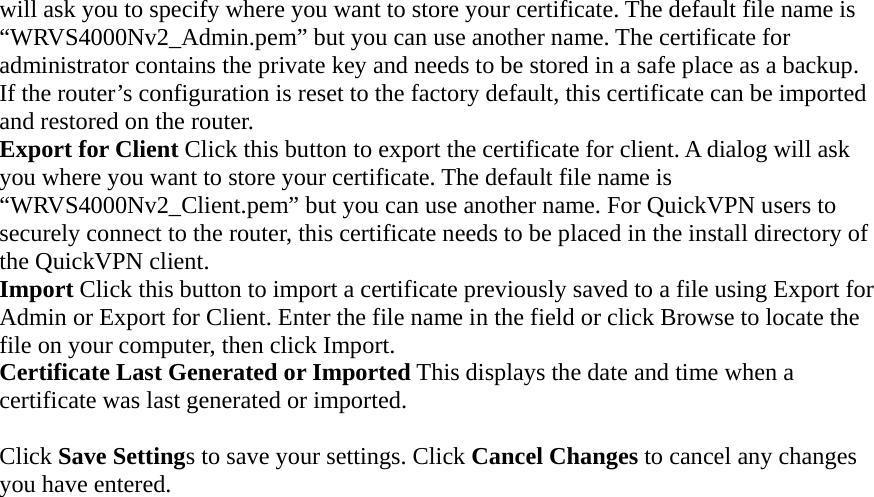 will ask you to specify where you want to store your certificate. The default file name is “WRVS4000Nv2_Admin.pem” but you can use another name. The certificate for administrator contains the private key and needs to be stored in a safe place as a backup. If the router’s configuration is reset to the factory default, this certificate can be imported and restored on the router. Export for Client Click this button to export the certificate for client. A dialog will ask you where you want to store your certificate. The default file name is “WRVS4000Nv2_Client.pem” but you can use another name. For QuickVPN users to securely connect to the router, this certificate needs to be placed in the install directory of the QuickVPN client. Import Click this button to import a certificate previously saved to a file using Export for Admin or Export for Client. Enter the file name in the field or click Browse to locate the file on your computer, then click Import.   Certificate Last Generated or Imported This displays the date and time when a certificate was last generated or imported.  Click Save Settings to save your settings. Click Cancel Changes to cancel any changes you have entered.     