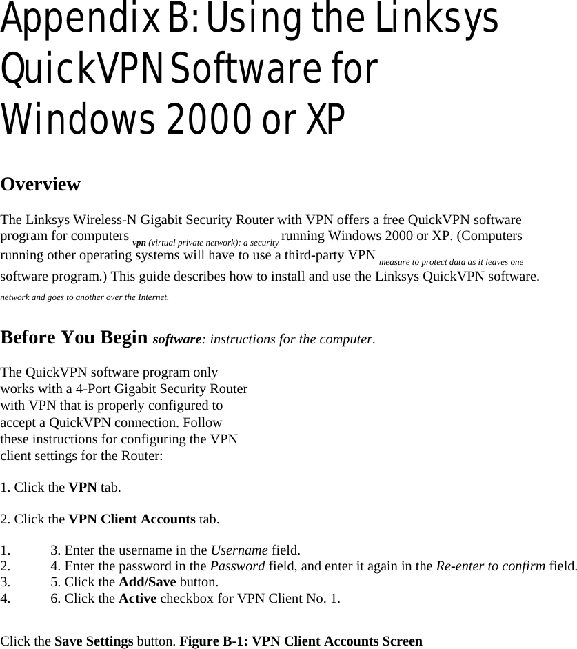 Appendix B: Using the Linksys QuickVPN Software for Windows 2000 or XP   Overview   The Linksys Wireless-N Gigabit Security Router with VPN offers a free QuickVPN software program for computers vpn (virtual private network): a security running Windows 2000 or XP. (Computers running other operating systems will have to use a third-party VPN measure to protect data as it leaves one software program.) This guide describes how to install and use the Linksys QuickVPN software. network and goes to another over the Internet.   Before You Begin software: instructions for the computer.   The QuickVPN software program only works with a 4-Port Gigabit Security Router with VPN that is properly configured to accept a QuickVPN connection. Follow these instructions for configuring the VPN client settings for the Router:   1. Click the VPN tab.   2. Click the VPN Client Accounts tab.   1.  3. Enter the username in the Username field.   2.  4. Enter the password in the Password field, and enter it again in the Re-enter to confirm field.   3.  5. Click the Add/Save button.   4.  6. Click the Active checkbox for VPN Client No. 1.    Click the Save Settings button. Figure B-1: VPN Client Accounts Screen   
